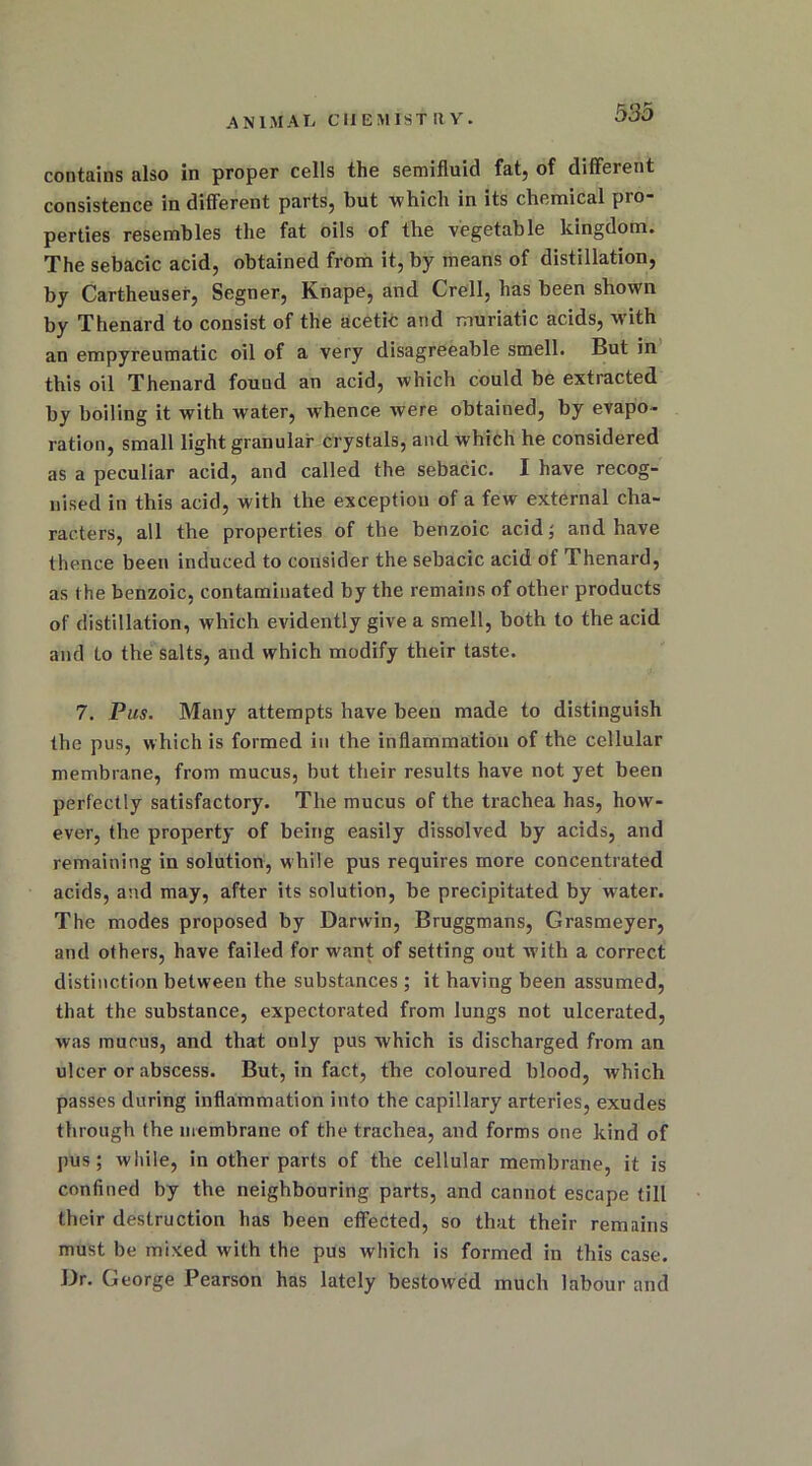 A n 1M AL CHEMIST It Y. contains also in proper cells the semifluid fat, of different consistence indifferent parts, but which in its chemical pio perties resembles the fat oils of the vegetable kingdom. The sebacic acid, obtained from it, by means of distillation, by Cartheuser, Segner, Knape, and Crell, has been shown by Thenard to consist of the acetic and muriatic acids, wdth an empyreumatic oil of a very disagreeable smell. But in this oil Thenard found an acid, which could be extracted by boiling it with water, whence were obtained, by evapo- ration, small light granular crystals, and which he considered as a peculiar acid, and called the sebacic. I have recog- nised in this acid, with the exception of a few external cha- racters, all the properties of the benzoic acid; and have thence been induced to consider the sebacic acid of Thenard, as the benzoic, contaminated by the remains of other products of distillation, which evidently give a smell, both to the acid and to the salts, and which modify their taste. 7. Pus. Many attempts have been made to distinguish the pus, which is formed in the inflammation of the cellular membrane, from mucus, but their results have not yet been perfectly satisfactory. The mucus of the trachea has, how- ever, the property of being easily dissolved by acids, and remaining in solution, while pus requires more concentrated acids, and may, after its solution, be precipitated by water. The modes proposed by Darwin, Bruggmans, Grasmeyer, and others, have failed for want of setting out with a correct distinction between the substances ; it having been assumed, that the substance, expectorated from lungs not ulcerated, was mucus, and that only pus which is discharged from an ulcer or abscess. But, in fact, the coloured blood, which passes during inflammation into the capillary arteries, exudes through the membrane of the trachea, and forms one kind of pus; while, in other parts of the cellular membrane, it is confined by the neighbouring parts, and cannot escape till their destruction has been effected, so that their remains must be mixed with the pus which is formed in this case. Dr. George Pearson has lately bestowed much labour and