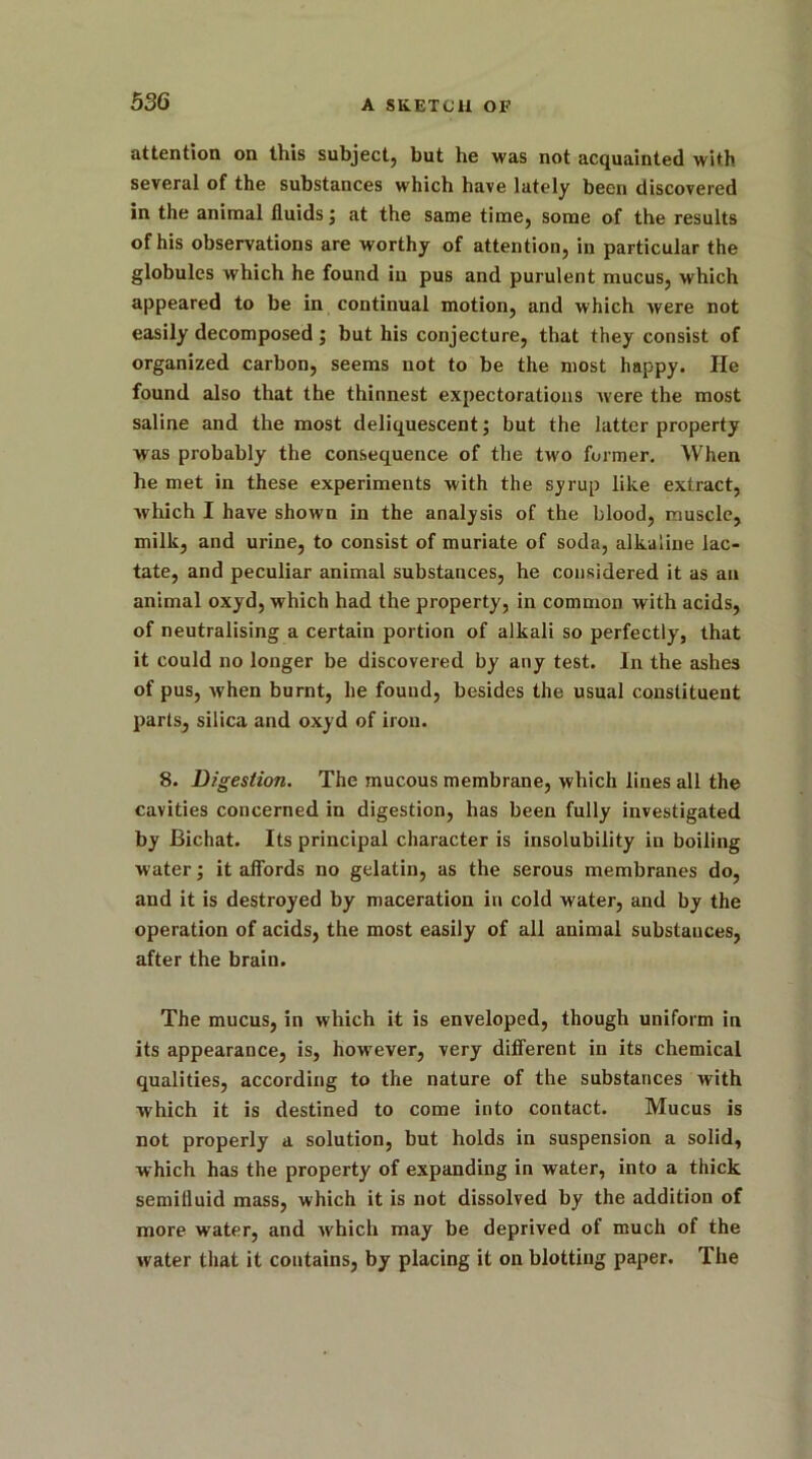 attention on this subject, but he was not acquainted with several of the substances which have lately been discovered in the animal fluids ; at the same time, some of the results of his observations are worthy of attention, in particular the globules which he found in pus and purulent mucus, which appeared to be in continual motion, and which were not easily decomposed; but his conjecture, that they consist of organized carbon, seems not to be the most happy. He found also that the thinnest expectorations were the most saline and the most deliquescent; but the latter property was probably the consequence of the two former. When he met in these experiments with the syrup like extract, which I have shown in the analysis of the blood, muscle, milk, and urine, to consist of muriate of soda, alkaline lac- tate, and peculiar animal substances, he considered it as an animal oxyd, which had the property, in common with acids, of neutralising a certain portion of alkali so perfectly, that it could no longer be discovered by any test. In the ashes of pus, Avhen burnt, he found, besides the usual constituent parts, silica and oxyd of iron. 8. Digestion. The mucous membrane, which lines all the cavities concerned in digestion, has been fully investigated by Bichat. Its principal character is insolubility in boiling water; it affords no gelatin, as the serous membranes do, and it is destroyed by maceration in cold water, and by the operation of acids, the most easily of all animal substances, after the brain. The mucus, in which it is enveloped, though uniform in its appearance, is, however, very different in its chemical qualities, according to the nature of the substances with which it is destined to come into contact. Mucus is not properly a solution, but holds in suspension a solid, which has the property of expanding in water, into a thick semilluid mass, which it is not dissolved by the addition of more water, and which may be deprived of much of the water that it contains, by placing it on blotting paper. The