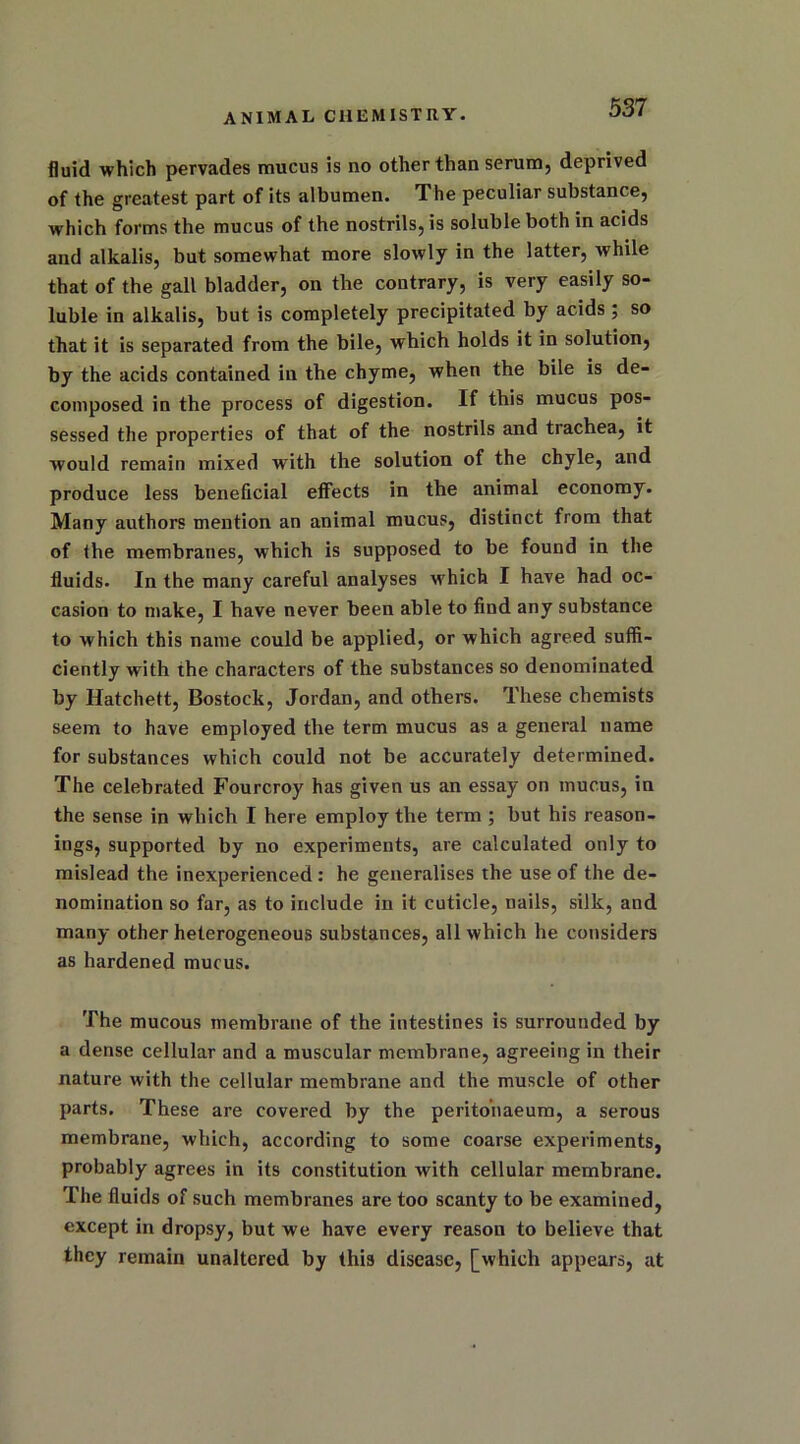 fluid which pervades mucus is no other than serum, deprived of the greatest part of its albumen. The peculiar substance, which forms the mucus of the nostrils, is soluble both in acids and alkalis, but somewhat more slowly in the latter, while that of the gall bladder, on the contrary, is very easily so- luble in alkalis, but is completely precipitated by acids; so that it is separated from the bile, which holds it in solution, by the acids contained in the chyme, when the bile is de- composed in the process of digestion. If this mucus pos- sessed the properties of that of the nostrils and trachea, it would remain mixed with the solution of the chyle, and produce less beneficial effects in the animal economy. Many authors mention an animal mucus, distinct from that of the membranes, which is supposed to be found in the fluids. In the many careful analyses which I have had oc- casion to make, I have never been able to find any substance to which this name could be applied, or which agreed suffi- ciently with the characters of the substances so denominated by Hatchett, Bostock, Jordan, and others. These chemists seem to have employed the term mucus as a general name for substances which could not be accurately determined. The celebrated Fourcroy has given us an essay on mucus, in the sense in which I here employ the term ; but his reason- ings, supported by no experiments, are calculated only to mislead the inexperienced : he generalises the use of the de- nomination so far, as to include in it cuticle, nails, silk, and many other heterogeneous substances, all which he considers as hardened mucus. The mucous membrane of the intestines is surrounded by a dense cellular and a muscular membrane, agreeing in their nature with the cellular membrane and the muscle of other parts. These are covered by the peritonaeum, a serous membrane, which, according to some coarse experiments, probably agrees in its constitution with cellular membrane. The fluids of such membranes are too scanty to be examined, except in dropsy, but we have every reason to believe that they remain unaltered by this disease, [which appears, at