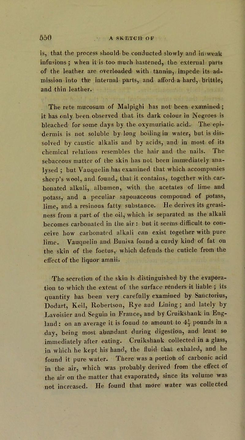 is, that the process should be conducted slowly and in-weak infusions; when it is too much hastened, the external parts of the leather are overloaded with tannin, impede its ad- mission into the internal parts, and afford a hard, brittle, and thin leather. The rete mucosum of Malpighi has not been examined ; it has only been observed that its dark colour in Negroes is bleached for some days by the oxymuriatic acid. The epi- dermis is not soluble by long boiling in water, but is dis- solved by caustic alkalis and by acids, and in most of its chemical relations resembles the hair and the nails. The sebaceous matter of the skin has not been immediately ana- lysed ; but Vauquelin has examined that which accompanies sheep’s wool, and found, that it contains, together with car- bonated alkali, albumen, with the acetates of lime and potass, and a peculiar saponaceous compound of potass, lime, and a resinous fatty substance. He derives its greasi- ness from a part of the oil, which is separated as the alkali becomes carbonated in the air: but it seems difficult to con- ceive how carbonated alkali can exist together with pure lime. Vauquelin and Buniva found a curdy kind of fat on the skin of the foetus, which defends the cuticle from the effect of the liquor amnii. The secretion of the skin is distinguished by the evapora- tion to which the extent of the surface renders it liable ; its quantity has been very carefully examiued by Sanctorius, Dodart, Keil, R-obertsou, R,ye and Lining; and lately by Lavoisier and Seguin in France, aod by Cruikshank in Eng- land : on an average it is fouud to amount to 4| pounds in a day, being most abundant during digestion, and least so immediately after eating. Cruikshank collected in a glass, in which he kept his hand, the fluid that exhaled, and he found it pure water. There was a portioh of carbonic acid in the air, which was probably derived from the effect of the air on the matter that evaporated, since its volume was not increased. He found that more water was collected