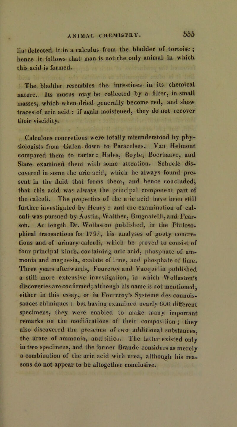 lin detected it in a calculus from the bladder of tortoise ; hence it follows that man is not the only animal in which this acid is formed. The bladder resembles the intestines in its chemical nature. Its mucus may be collected by a filter, in small masses, which when dried generally become red, and show traces of uric acid : if again moistened, they do not recover their viscidity. Calculous concretions were totally misunderstood by phy- siologists from Galen down to Paracelsus. Van Helmont compared them to tartar: Hales, Boyle, Boerhaave, and SI are examined them with some attention. Scheele dis- covered in some the uric acid, which he always found pre- sent in the fluid that forms them, and hence concluded, that this acid was always the principal component part of the calculi. The properties of the uric acid have been still further investigated by Henry : and the examination of cal- culi was pursued by Austin, Walther, Brugnatelli, and Pear- son. At length Dr. Wollaston published, in the Philoso- phical transactions for 1797, his analyses of gouty concre- tions and of urinary calculi, which he proved to consist of four principal kinds, containing uric acid, phosphate of am- monia and magnesia, oxalate of lime, and phosphate of lime. Three years afterwards, Fourcroy and Vauquelin published a still more extensive investigation, in which Wollaston’s discoveries are confirmed; although his name is not mentioned, either in this essay, or in Fourcroy’s Systeme des connois- sances chimiques : but having examined nearly 600 different specimens, they were enabled to make many important remarks on the modifications of their composition ; they also discovered the presence of two additional substances, the urate of ammonia, and silica. The latter existed only in two specimens, and the former Brande considers as merely a combination of the uric acid with urea, although his rea- sons do not appear to be altogether conclusive.