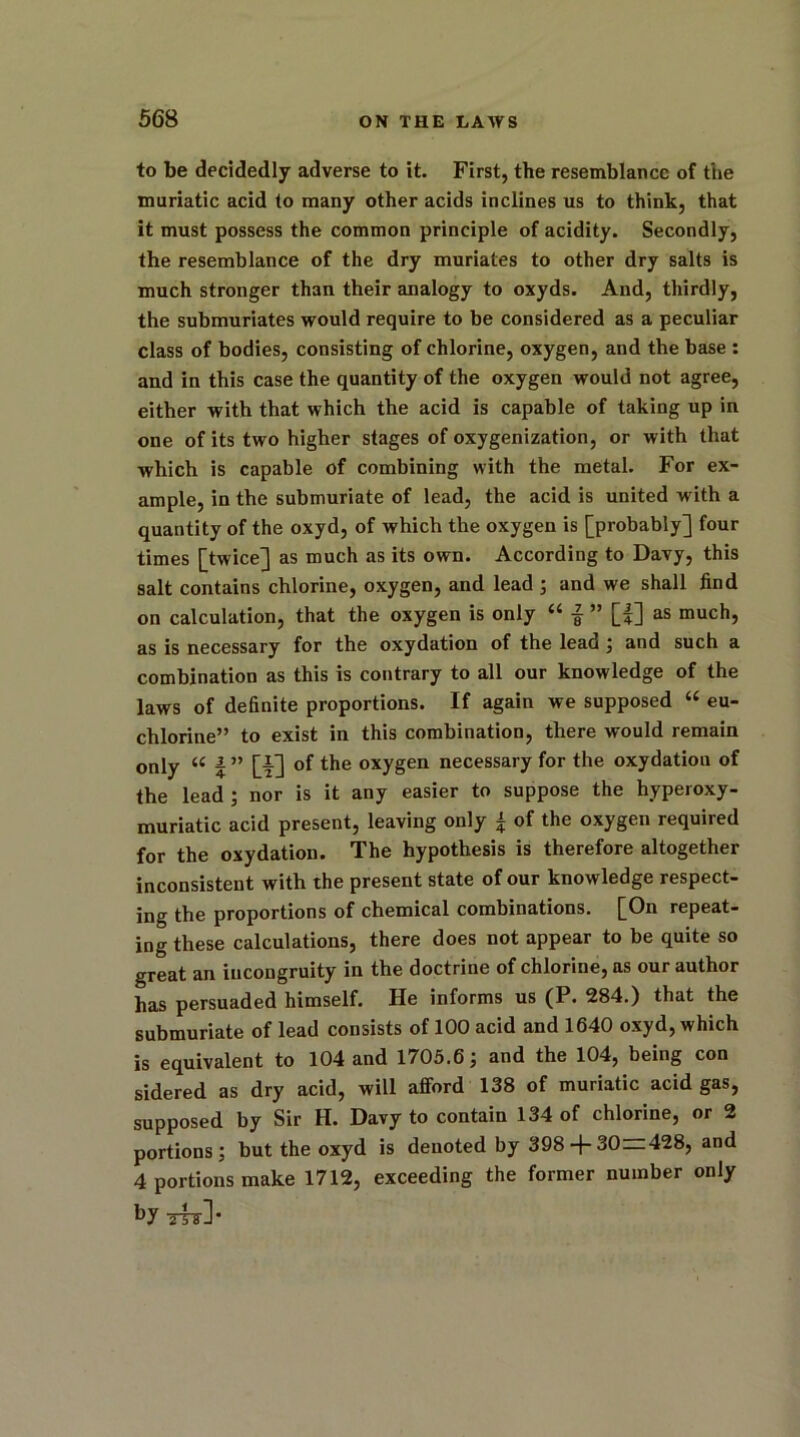 to be decidedly adverse to it. First, the resemblance of the muriatic acid to many other acids inclines us to think, that it must possess the common principle of acidity. Secondly, the resemblance of the dry muriates to other dry salts is much stronger than their analogy to oxyds. And, thirdly, the submuriates would require to be considered as a peculiar class of bodies, consisting of chlorine, oxygen, and the base : and in this case the quantity of the oxygen would not agree, either with that which the acid is capable of taking up in one of its two higher stages of oxygenization, or with that which is capable of combining with the metal. For ex- ample, in the submuriate of lead, the acid is united w ith a quantity of the oxyd, of which the oxygen is [probably] four times [twice] as much as its own. According to Davy, this salt contains chlorine, oxygen, and lead ; and we shall find on calculation, that the oxygen is only “ £ ” [f] as much, as is necessary for the oxydation of the lead ; and such a combination as this is contrary to all our knowledge of the laws of definite proportions. If again we supposed “ eu- chlorine” to exist in this combination, there would remain only “ | ” [|] of the oxygen necessary for the oxydation of the lead ; nor is it any easier to suppose the hyperoxy- muriatic acid present, leaving only | of the oxygen required for the oxydation. The hypothesis is therefore altogether inconsistent with the present state of our knowledge respect- ing the proportions of chemical combinations. [On repeat- ing these calculations, there does not appear to be quite so great an incongruity in the doctrine of chlorine, as our author has persuaded himself. He informs us (P. 284.) that the submuriate of lead consists of 100 acid and 1640 oxyd, which is equivalent to 104 and 1705.6; and the 104, being con sidered as dry acid, will afford 138 of muriatic acid gas, supposed by Sir II. Davy to contain 134 of chlorine, or 2 portions; but the oxyd is denoted by 398 + 30=428, and 4 portions make 1712, exceeding the former number only by Thl