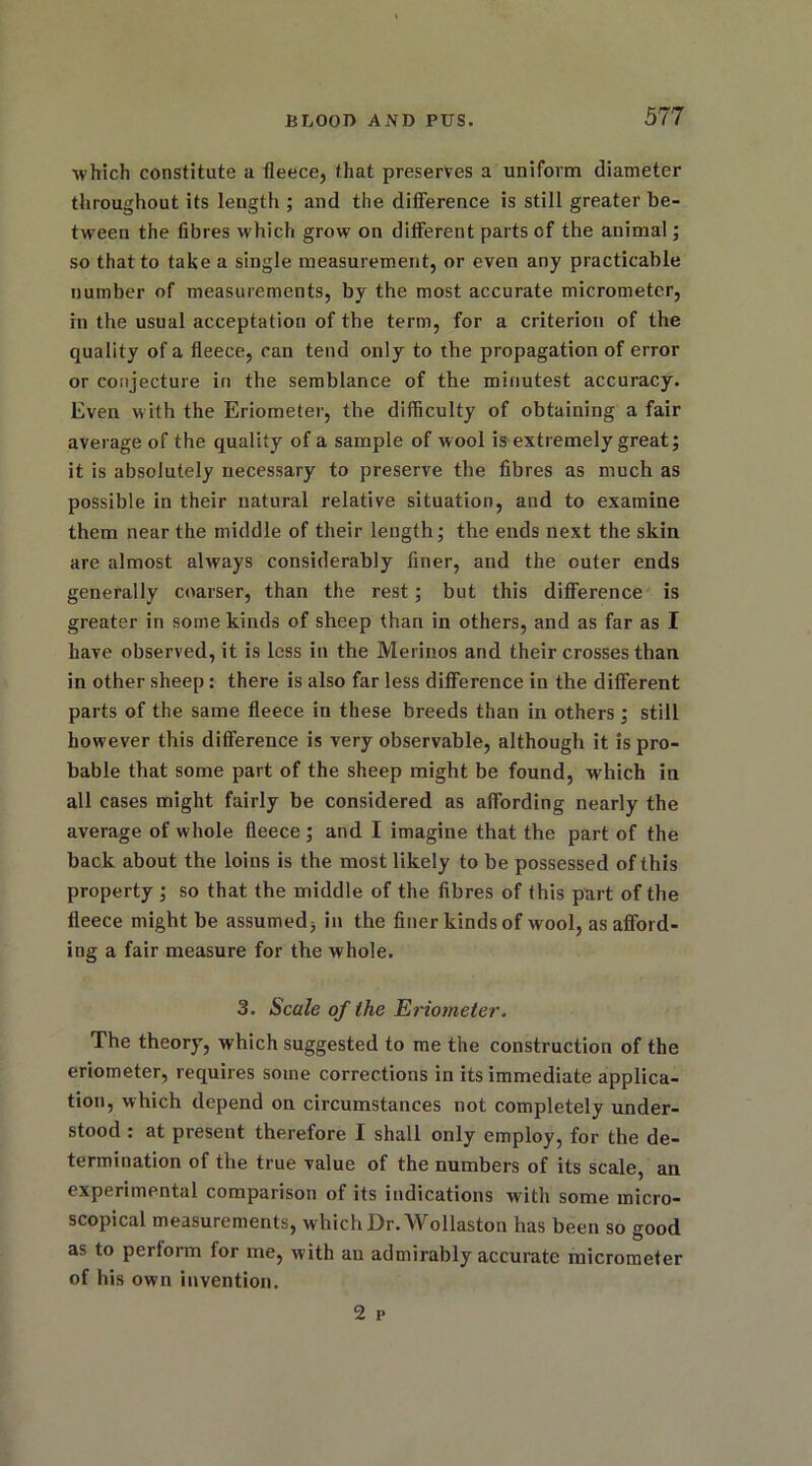 which constitute a fleece, that preserves a uniform diameter throughout its length ; and the difference is still greater be- tween the fibres which grow on different parts of the animal; so that to take a single measurement, or even any practicable number of measurements, by the most accurate micrometer, in the usual acceptation of the term, for a criterion of the quality of a fleece, can tend only to the propagation of error or conjecture in the semblance of the minutest accuracy. Even with the Eriometer, the difficulty of obtaining a fair average of the quality of a sample of wool is extremely great; it is absolutely necessary to preserve the fibres as much as possible in their natural relative situation, and to examine them near the middle of their length; the ends next the skin are almost always considerably finer, and the outer ends generally coarser, than the rest; but this difference is greater in some kinds of sheep than in others, and as far as I have observed, it is less in the Merinos and their crosses than in other sheep: there is also far less difference in the different parts of the same fleece in these breeds than in others ; still however this difference is very observable, although it is pro- bable that some part of the sheep might be found, which in all cases might fairly be considered as affording nearly the average of whole fleece ; and I imagine that the part of the back about the loins is the most likely to be possessed of this property ; so that the middle of the fibres of this part of the fleece might be assumed, in the finer kinds of wool, as afford- ing a fair measure for the whole. 3. Scale of the Eriometer. The theory, which suggested to me the construction of the eriometer, requires some corrections in its immediate applica- tion, which depend on circumstances not completely under- stood : at present therefore I shall only employ, for the de- termination of the true value of the numbers of its scale, an experimental comparison of its indications with some micro- scopical measurements, which Dr. Wollaston has been so good as to perform for me, with an admirably accurate micrometer of his own invention. 2 p