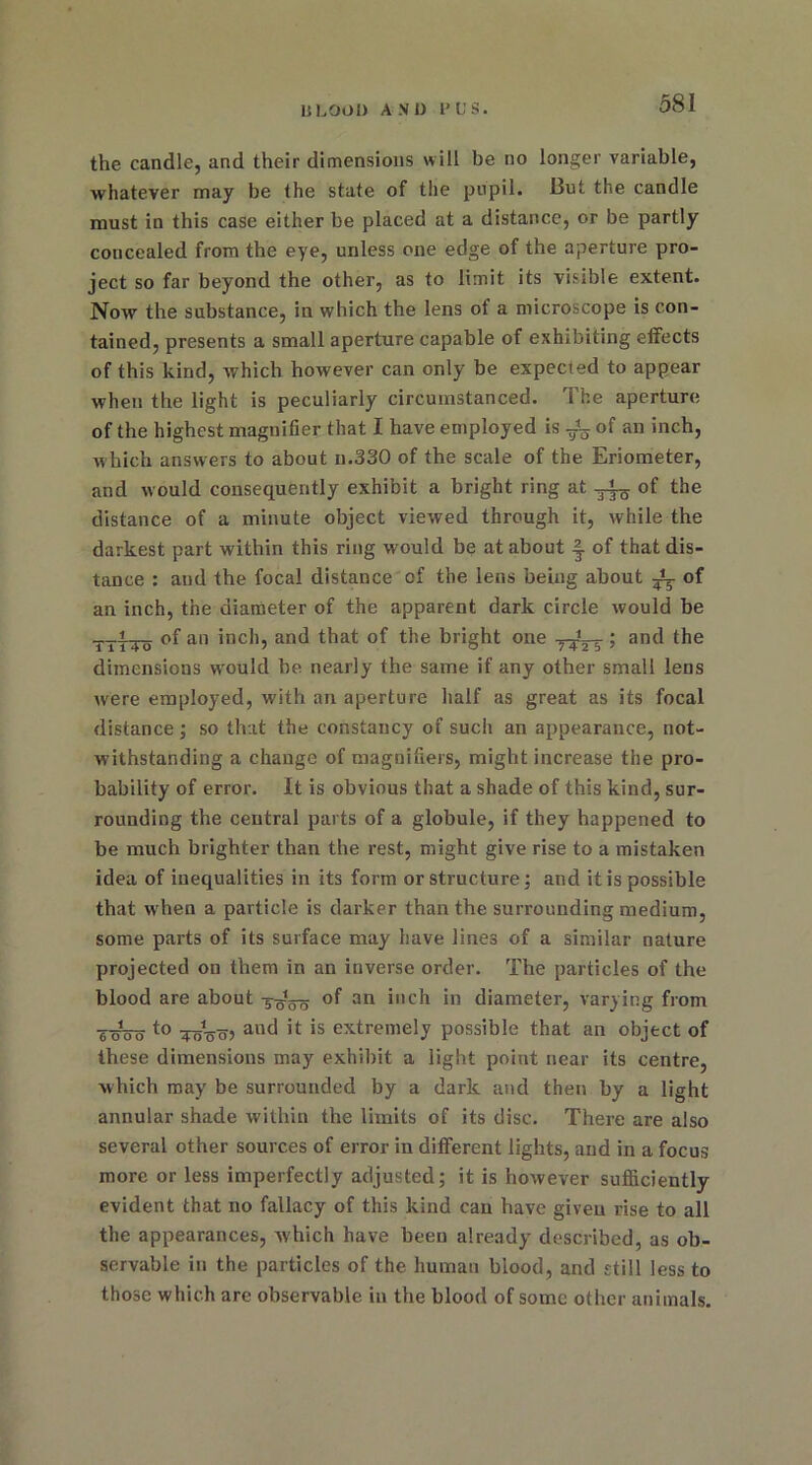 the candle, and their dimensions will be no longer variable, whatever may be the state of the pupil. But the candle must in this case either be placed at a distance, or be partly concealed from the eye, unless one edge of the aperture pro- ject so far beyond the other, as to limit its visible extent. Now the substance, in which the lens of a microscope is con- tained, presents a small aperture capable of exhibiting effects of this kind, which however can only be expected to appear when the light is peculiarly circumstanced. The aperture of the highest magnifier that I have employed is of an inch, which answers to about n.330 of the scale of the Eriometer, and would consequently exhibit a bright ring at of the distance of a minute object viewed through it, while the darkest part within this ring would be at about of that dis- tance : and the focal distance of the lens being about ^ of an inch, the diameter of the apparent dark circle would be of an inch, and that of the bright one ; and the dimensions w’oukl be nearly the same if any other small lens Avere employed, with an aperture half as great as its focal distance; so that the constancy of such an appearance, not- withstanding a change of magnifiers, might increase the pro- bability of error. It is obvious that a shade of this kind, sur- rounding the central parts of a globule, if they happened to be much brighter than the rest, might give rise to a mistaken idea of inequalities in its form or structure; and it is possible that when a particle is darker than the surrounding medium, some parts of its surface may have lines of a similar nature projected on them in an inverse order. The particles of the blood are about 3^5-0 an i»ch in diameter, varying from 6^00 to ToW anc* !t is extreme!y possible that an object of these dimensions may exhibit a light point near its centre, which may be surrounded by a dark and then by a light annular shade within the limits of its disc. There are also several other sources of error in different lights, and in a focus more or less imperfectly adjusted; it is however sufficiently evident that no fallacy of this kind can have given rise to all the appearances, which have been already described, as ob- servable in the particles of the human blood, and still less to those which are observable in the blood of some other animals.