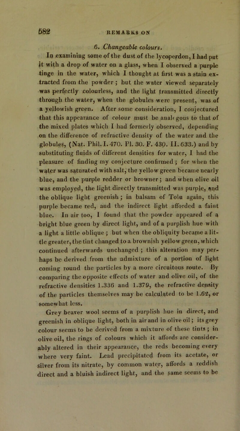 6. Changeable colours. In examining some of the dust of the lycoperdon, I had put it with a drop of water on a glass, when I observed a purple tinge in the water, which I thought at first was a stain ex- tracted from the powder ; but the water viewed separately was perfectly colourless, and the light transmitted directly through the water, when the globules were present, was of a yellowish green. After some consideration, I conjectured that this appearance of colour must be anah gous to that of the mixed plates which I had formerly observed, depending on the difference of refractive density of the water and the globules, (Nat. Phil. 1.470. PI. 30. F. 430. II. 633.) and by substituting fluids of different densities for water, I had the pleasure of finding my conjecture confirmed ; for when the water was saturated with salt, the yellow green became nearly blue, and the purple redder or browner; and when olive oil was employed, the light directly transmitted was purple, and the oblique light greenish; in balsam of Tolu again, this purple became red, and the indirect light afforded a faint blue. In air too, I found that the powder appeared of a bright blue green by direct light, and of a purplish hue with a light a little oblique ; but when the obliquity became a lit- tle greater, the tint changed to a brownish yellow green, which continued afterwards unchanged ; this alteration may per- haps be derived from the admixture of a portion of light coming round the particles by a more circuitous route. By comparing the opposite effects of water and olive oil, of the refractive densities 1.336 and 1.379, the refractive density of the particles themselves may be calculated to be 1.64, or somewhat less. Grey beaver wool seems of a purplish hue in direct, and greenish in oblique light, both in air and in olive oil; its grey colour seems to be derived from a mixture of these tints ; in olive oil, the rings of colours which it affords are consider- ably altered in their appearance, the reds becoming every where very faint. Lead precipitated from its acetate, or silver from its nitrate, by common water, affords a reddish direct and a bluish indirect light, and the same seems to be