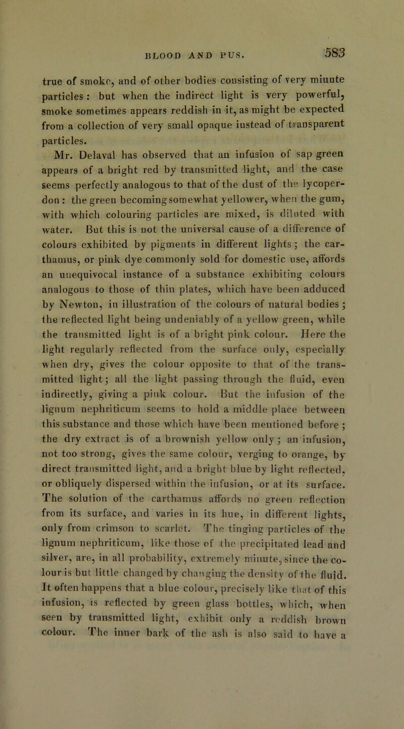 true of smoko, and of other bodies consisting of very miuute particles : but when the indirect light is very powerful, smoke sometimes appears reddish in it, as might be expected from a collection of very small opaque instead of transparent particles. Mr. Delaval has observed that an infusion of sap green appears of a bright red by transmitted light, and the case seems perfectly analogous to that of the dust of the lycoper- don : the green becoming somewhat yellower, when the gum, with which colouring particles are mixed, is diluted with water. But this is not the universal cause of a difference of colours exhibited by pigments in different lights ; the car- thamus, or pink dye commonly sold for domestic use, affords an unequivocal instance of a substance exhibiting colours analogous to those of thin plates, which have been adduced by Newton, in illustration of the colours of natural bodies ; the reflected light being undeniably of a yellow green, while the transmitted light is of a bright pink colour. Here the light regularly reflected from the surface only, especially when dry, gives the colour opposite to that of the trans- mitted light; all the light passing through the fluid, even indirectly, giving a pink colour. But the infusion of the lignum nephritieum seems to hold a middle place between this substance and those which have been mentioned before ; the dry extract is of a brownish yellow only; an infusion, not too strong, gives the same colour, verging to orange, by direct transmitted light, and a bright blue by light reflected, or obliquely dispersed within the infusion, or at its surface. The solution of the carthamus affords no green reflection from its surface, and varies in its hue, in different lights, only from crimson to scarlet. The tinging particles of the lignum nephritieum, like those of the precipitated lead and silver, are, in all probability, extremely minute, since the co- lour is but little changed by changing the density of the fluid. It often happens that a blue colour, precisely like that of this infusion, is reflected by green glass bottles, which, when seen by transmitted light, exhibit only a reddish brown colour. The inner bark of the ash is also said to have a