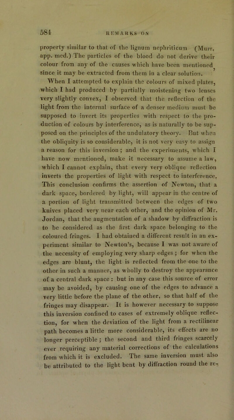 property similar to that of the lignum ncphriticum (Murr. app. med.) The particles of the blood do not derive their colour from any of the causes which have been mentioned since it may be extracted from them in a clear solution. When I attempted to explain the colours of mixed plates, which I had produced by partially moistening two lenses very slightly convex, I observed that the reflection of the light from the internal surface of a denser medium must be supposed to invert its properties with respect to the pro- duction of colours by interference, as is naturally to be sup- posed on the principles of the undulatory theory. But when the obliquity is so considerable, it is not very easy to assign a reason for this inversion; and the experiments, which I have now mentioned, make it necessary to assume a law, which I cannot explain, that every very oblique reflection inverts the properties of light with respect to interference. This conclusion confirms the assertion of Newton, that a dark space, bordered by light, will appear iu the centre of a portion of light transmitted between the edges of two knives placed very near each other, and the opinion of Mr. Jordan, that the augmentation of a shadow by diffraction is to be considered as the first dark space belonging to the coloured fringes. I had obtained a different result in an ex- periment similar to Newton’s, because I was not aware of the necessity of employing very sharp edges ; for when the edges are blunt, the light is reflected from the one to the other in such a manner, as wholly to destroy the appearance of a central dark space : but in any case this source, of error may be avoided, by causing one of the edges to advance a very little before the plane of the other, so that half of the fringes may disappear. It is however necessary to suppose this inversion confined to cases of extremely oblique reflec- tion, for when the deviation of the light from a rectilinear path becomes a little more considerable, its effects are no longer perceptible ; the second and third fringes scarcely ever requiring any material corrections of the calculations from which it is excluded. The same inversion must also be attributed to the light bent by diffraction round the re-