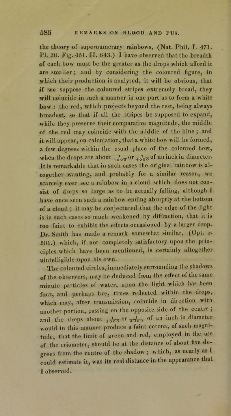 the theory of supernumerary rainbows, (Nat. Phil. I. 471. PI. 30. Fig. 451. II. 643.) I have observed that the breadth of each bow must be the greater as the drops which afford it are smaller; and by considering the coloured figure, in which their production is analysed, it w’ill be obvious, that if we suppose the coloured stripes extremely broad, they will coincide in such a manner in one part as to form a white bow : the red, which projects beyond the rest, being always broadest, so that if all the stripes be supposed to expand, while they preserve their comparative magnitude, the middle of the red may coincide with the middle of the blue ; and it will appear, on calculation, that a white bow will be formed, a few degrees within the usual place of the coloured bow, when the drops are about orof an inchin diameter. It is remarkable that in such cases the original rainbow is al- together wanting, and probably for a similar reason, we scarcely ever see a rainbow in a cloud which does not con- sist of drops so large as to be actually falling, although I have once seen such a rainbow ending abruptly at the bottom of a cloud ; it may be conjectured that the edge of the light is in such cases so much weakened by diffraction, that it is too faint to exhibit the effects occasioned by a larger drop. Dr. Smith has made a remark somewhat similar, (Opt. r- 501.) which, if not completely satisfactory upon the prin- ciples which have been mentioned, is certainly altogether uintelligible upon his own. The coloured circles, immediately surrounding the shadows of the observers, may be deduced from the effect of the same minute particles of water, upon the light which has been four, and perhaps five, times reflected within the drops, which may, after transmission, coincide in direction with another portion, passing on the opposite side of the centre ; and the drops about TgtTo or Woo of an *1,ch in diameter would in this manner produce a faint corona, of such magni- tude, that the limit of green and red, employed in the use of the eriometer, should be at the distance of about five de- grees from the centre of the shadow ; which, as nearly as I could estimate it, was its real distance in the appearance that I observed.