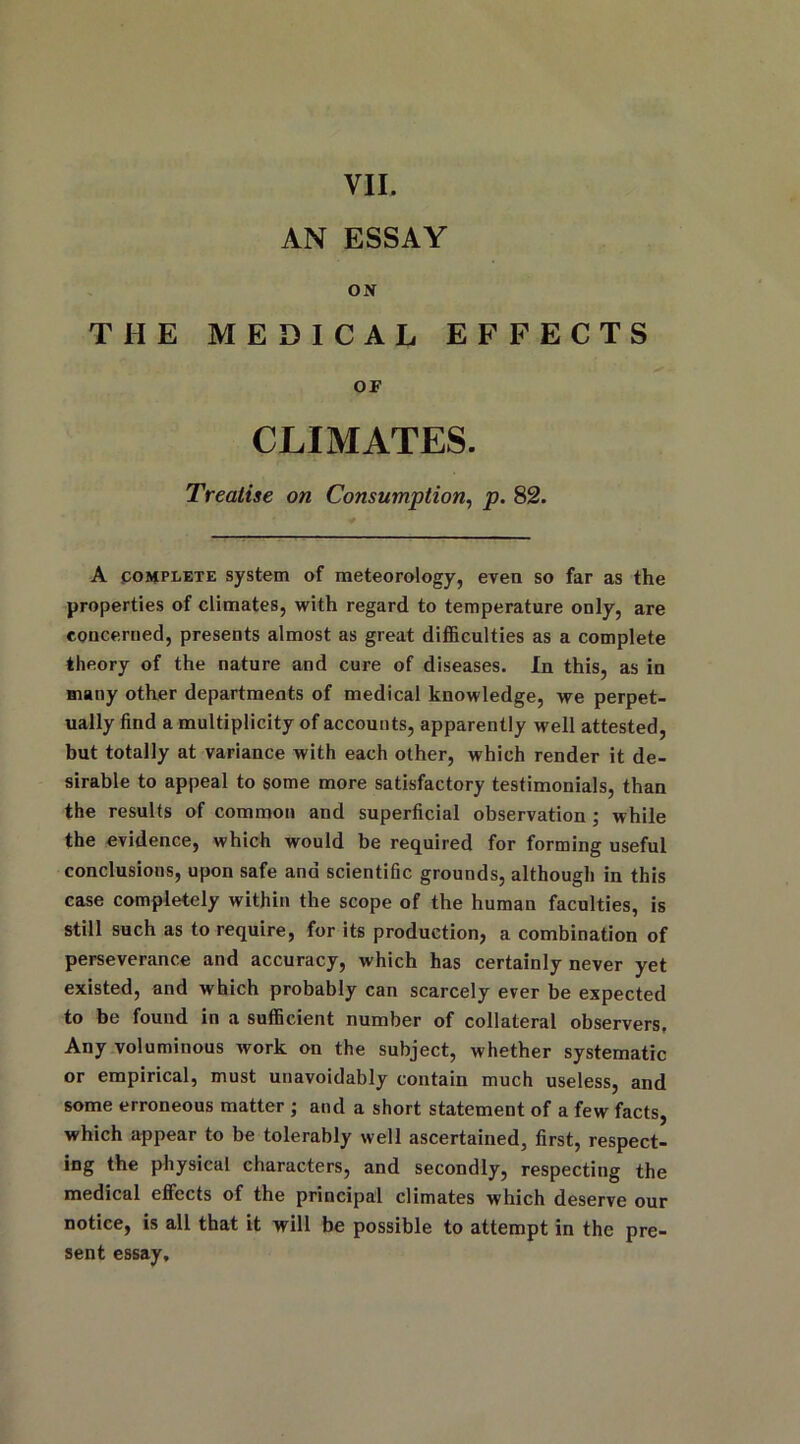 VII. AN ESSAY ON THE MEDICAL EFFECTS OF CLIMATES. Treatise on Consumption, p. 82. A complete system of meteorology, even so far as the properties of climates, with regard to temperature only, are concerned, presents almost as great difficulties as a complete theory of the nature and cure of diseases. In this, as in many other departments of medical knowledge, we perpet- ually find a multiplicity of accounts, apparently well attested, but totally at variance with each other, which render it de- sirable to appeal to some more satisfactory testimonials, than the results of common and superficial observation ; while the evidence, which would be required for forming useful conclusions, upon safe and scientific grounds, although in this case completely within the scope of the human faculties, is still such as to require, for its production, a combination of perseverance and accuracy, which has certainly never yet existed, and which probably can scarcely ever be expected to be found in a sufficient number of collateral observers. Any voluminous work on the subject, whether systematic or empirical, must unavoidably contain much useless, and some erroneous matter ; and a short statement of a few facts, which appear to be tolerably well ascertained, first, respect- ing the physical characters, and secondly, respecting the medical effects of the principal climates which deserve our notice, is all that it will be possible to attempt in the pre- sent essay.