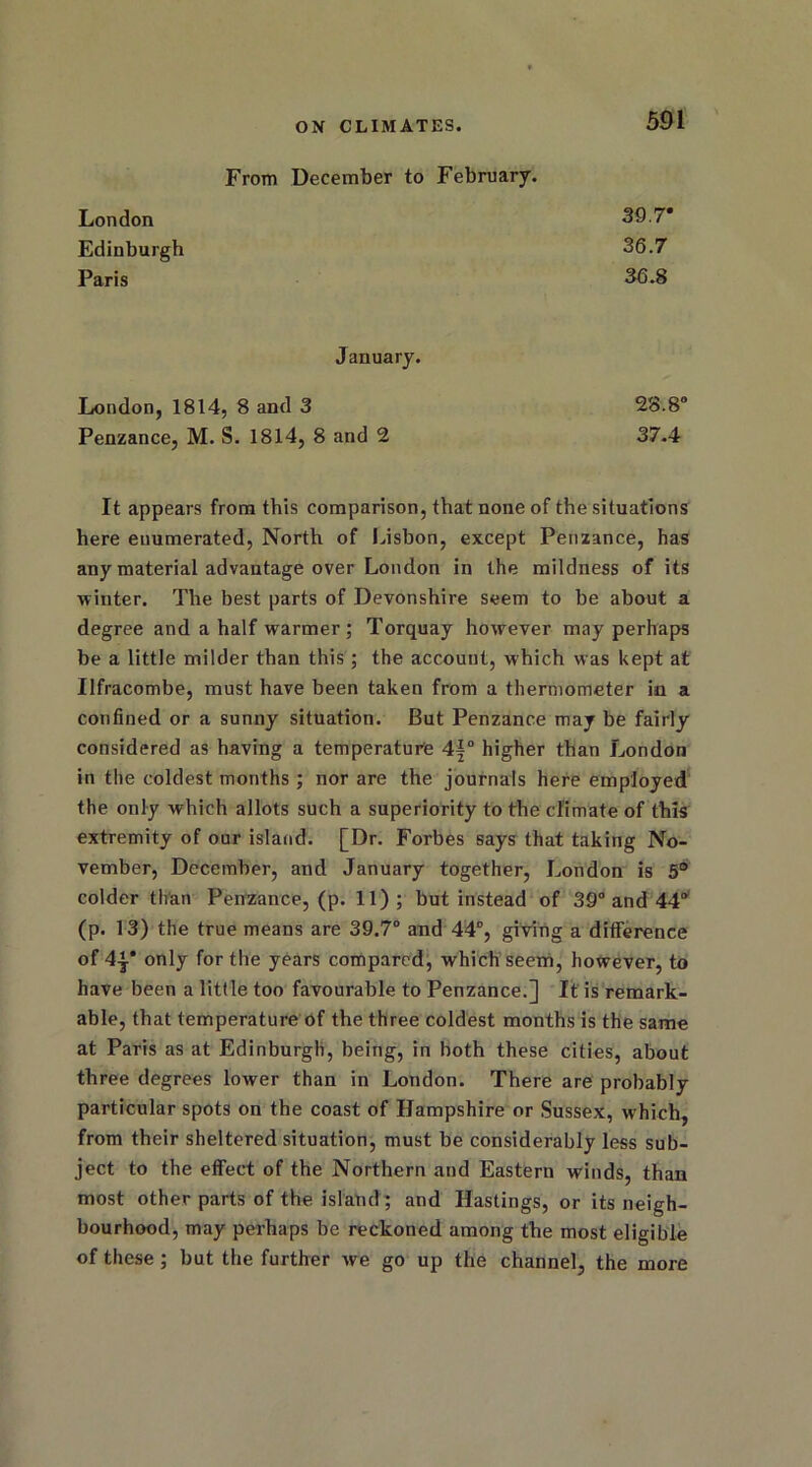From December to February. London SO.7* Edinburgh 36.7 Paris 36.8 January. London, 1814, 8 and 3 28.8° Penzance, M. S. 1814, 8 and 2 37.4 It appears from this comparison, that none of the situations here enumerated, North of Lisbon, except Penzance, has any material advantage over London in the mildness of its winter. The best parts of Devonshire seem to be about a degree and a half warmer; Torquay however may perhaps be a little milder than this ; the account, which was kept at Ilfracombe, must have been taken from a thermometer in a confined or a sunny situation. But Penzance may be fairly considered as having a temperature 4|° higher than London in the coldest months ; nor are the journals here employed the only which allots such a superiority to the climate of this extremity of our island. [Dr. Forbes says that taking No- vember, December, and January together, London is 5° colder than Penzance, (p. 11); but instead of 39° and 44° (p. 13) the true means are 39.7° and 44°, giving a difference of 4y only for the years compared, which seem, however, to have been a little too favourable to Penzance.] It is remark- able, that temperature of the three coldest months is the same at Paris as at Edinburgh, being, in both these cities, about three degrees lower than in London. There are probably particular spots on the coast of Hampshire or Sussex, which, from their sheltered situation, must be considerably less sub- ject to the effect of the Northern and Eastern winds, than most other parts of the island ; and Hastings, or its neigh- bourhood, may perhaps be reckoned among the most eligible of these; but the further we go up the channel, the more