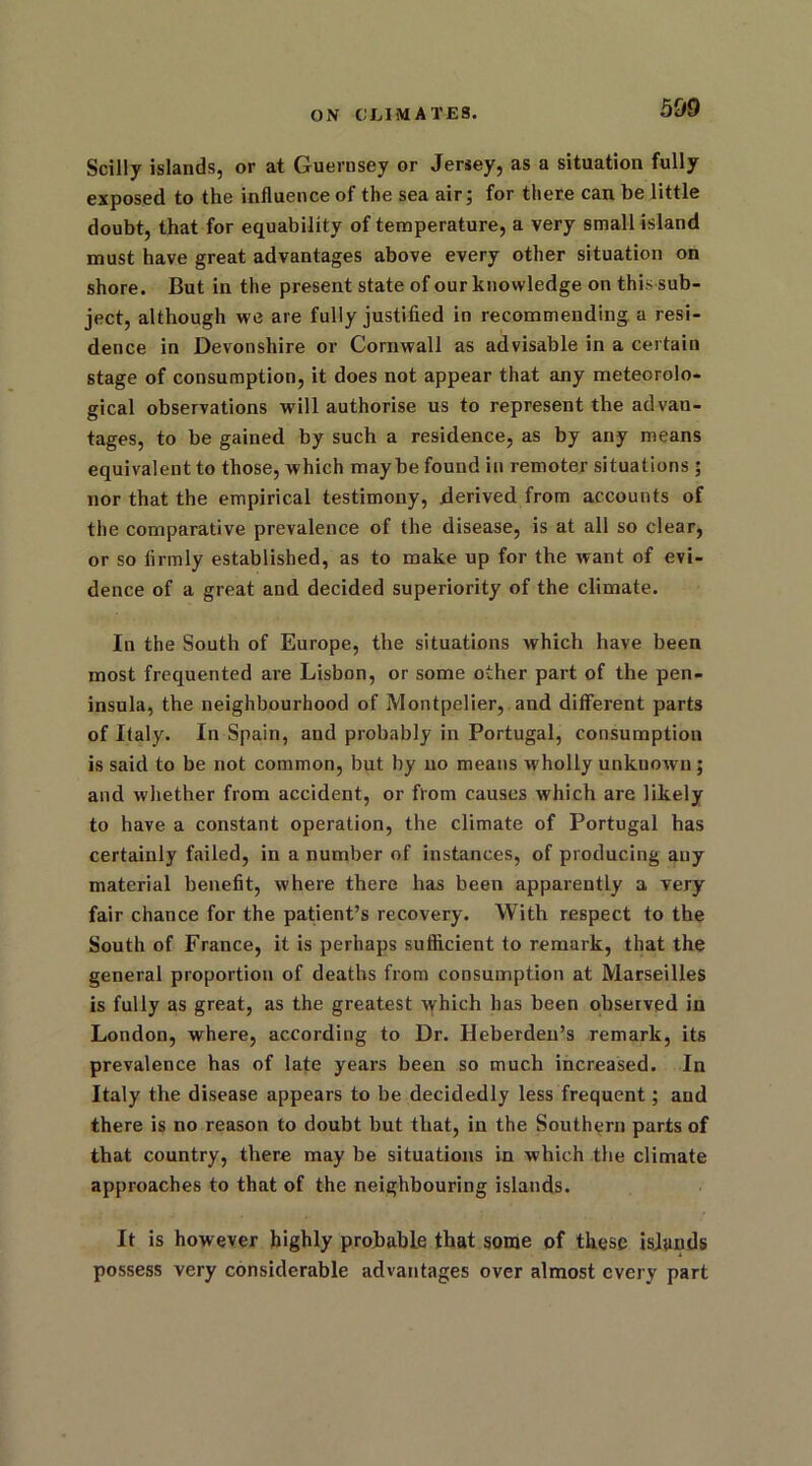 Scilly islands, or at Guernsey or Jersey, as a situation fully exposed to the influence of the sea air; for there can be little doubt, that for equability of temperature, a very small island must have great advantages above every other situation on shore. But in the present state of our knowledge on this sub- ject, although we are fully justified in recommending a resi- dence in Devonshire or Cornwall as advisable in a certain stage of consumption, it does not appear that any meteorolo- gical observations will authorise us to represent the advan- tages, to be gained by such a residence, as by any means equivalent to those, which maybe found in remoter situations ; nor that the empirical testimony, derived from accounts of the comparative prevalence of the disease, is at all so clear, or so firmly established, as to make up for the want of evi- dence of a great and decided superiority of the climate. In the South of Europe, the situations which have been most frequented are Lisbon, or some other part of the pen- insula, the neighbourhood of Montpelier, and different parts of Italy. In Spain, and probably in Portugal, consumption is said to be not common, but by no means wholly unknown; and whether from accident, or from causes which are likely to have a constant operation, the climate of Portugal has certainly failed, in a number of instances, of producing any material benefit, where there has been apparently a very fair chance for the patient’s recovery. With respect to the South of France, it is perhaps sufficient to remark, that the general proportion of deaths from consumption at Marseilles is fully as great, as the greatest which has been observed in London, where, according to Dr. Heberden’s remark, its prevalence has of late years been so much increased. In Italy the disease appears to be decidedly less frequent; and there is no reason to doubt but that, in the Southern parts of that country, there may be situations in which the climate approaches to that of the neighbouring islands. It is however highly probable that some of these islands possess very considerable advantages over almost every part