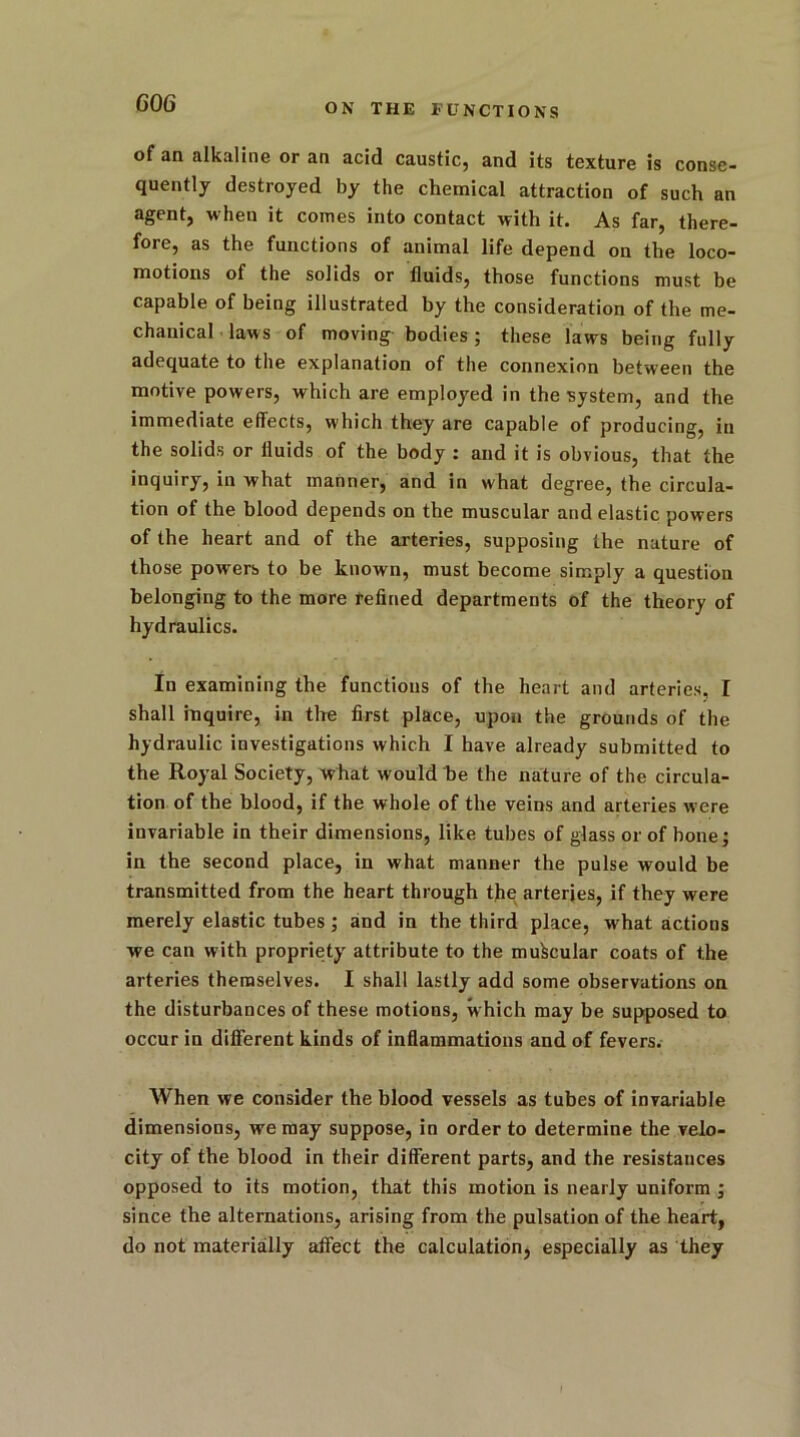 of an alkaline or an acid caustic, and its texture is conse- quently destroyed by the chemical attraction of such an agent, when it comes into contact with it. As far, there- fore, as the functions of animal life depend on the loco- motions of the solids or fluids, those functions must be capable of being illustrated by the consideration of the me- chanical laws of moving bodies ; these laws being fully adequate to the explanation of the connexion between the motive powers, which are employed in the system, and the immediate effects, which they are capable of producing, in the solids or fluids of the body : and it is obvious, that the inquiry, in what manner, and in what degree, the circula- tion of the blood depends on the muscular and elastic powers of the heart and of the arteries, supposing the nature of those powers to be known, must become simply a question belonging to the more refined departments of the theory of hydraulics. In examining the functions of the heart and arteries, I shall inquire, in the first place, upon the grounds of the hydraulic investigations which I have already submitted to the Royal Society, what would be the nature of the circula- tion of the blood, if the whole of the veins and arteries were invariable in their dimensions, like tubes of glass or of bone; in the second place, in what manner the pulse would be transmitted from the heart through the arteries, if they were merely elastic tubes; and in the third place, what actions we can with propriety attribute to the muscular coats of the arteries themselves. I shall lastly add some observations on the disturbances of these motions, which may be supposed to occur in different kinds of inflammations and of fevers. When we consider the blood vessels as tubes of invariable dimensions, we may suppose, in order to determine the velo- city of the blood in their different parts, and the resistances opposed to its motion, that this motion is nearly uniform ; since the alternations, arising from the pulsation of the heart, do not materially affect the calculation, especially as they
