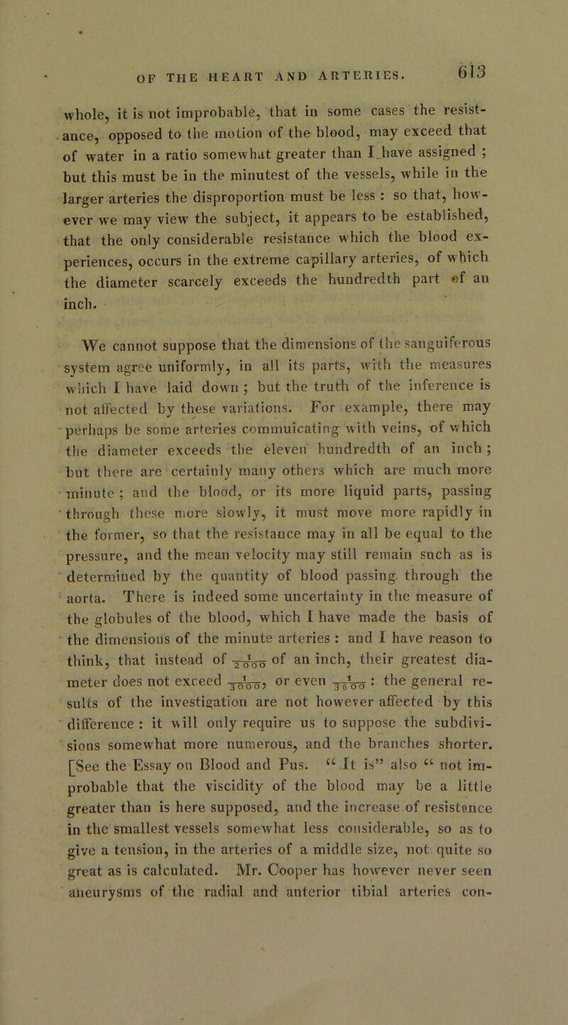 whole, it is not improbable, that in some cases the resist- ance, opposed to the motion of the blood, may exceed that of water in a ratio somewhat greater than I have assigned ; but this must be in the minutest of the vessels, while in the larger arteries the disproportion must be less : so that, how- ever we may view the subject, it appears to be established, that the only considerable resistance which the blood ex- periences, occurs in the extreme capillary arteries, of which the diameter scarcely exceeds the hundredth part of an inch. We cannot suppose that the dimensions of the sanguiferous system agree uniformly, in all its parts, with the measures which I have laid down ; but the truth of the inference is not affected by these variations. For example, there may perhaps be some arteries commuicating with veins, of which the diameter exceeds the eleven hundredth of an inch ; but there are certainly many others which are much more minute ; and the blood, or its more liquid parts, passing through these more slowly, it must move more rapidly in the former, so that the resistance may in all be equal to the pressure, and the mean velocity may still remain such as is determined by the quantity of blood passing, through the aorta. There is indeed some uncertainty in the measure of the globules of the blood, which I have made the basis of the dimensions of the minute arteries : and I have reason to think, that instead of °f an inch, their greatest dia- meter does not exceed or even ttoo : the general re- sults of the investigation are not however affected by this difference: it will only require us to suppose the subdivi- sions somewhat more numerous, and the branches shorter. [See the Essay on Blood and Pus. “ It is” also a not im- probable that the viscidity of the blood may be a little greater than is here supposed, and the increase of resistance in the smallest vessels somewhat less considerable, so as to give a tension, in the arteries of a middle size, not quite so great as is calculated. Mr. Cooper has howrever never seen aneurysms of the radial and anterior tibial arteries con-