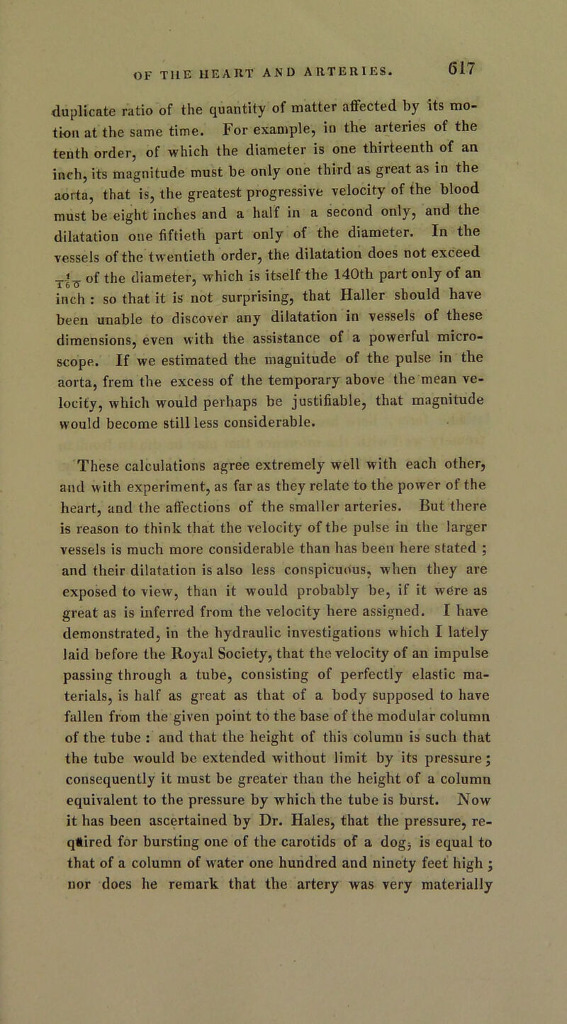 duplicate ratio of the quantity of matter affected by its mo- tion at the same time. For example, in the arteries of the tenth order, of which the diameter is one thirteenth of an inch, its magnitude must be only one third as great as in the aorta, that is, the greatest progressive velocity of the blood must be eight inches and a half in a second only, and the dilatation one fiftieth part only of the diameter. In the vessels of the twentieth order, the dilatation does not exceed _of the diameter, which is itself the 140th part only of an inch : so that it is not surprising, that Haller should have been unable to discover any dilatation in vessels of these dimensions, even with the assistance of a powerful micro- scope. If we estimated the magnitude of the pulse in the aorta, frem the excess of the temporary above the mean ve- locity, which would perhaps be justifiable, that magnitude would become still less considerable. These calculations agree extremely well with each other, and with experiment, as far as they relate to the power of the heart, and the affections of the smaller arteries. But there is reason to think that the velocity of the pulse in the larger vessels is much more considerable than has been here stated : and their dilatation is also less conspicuous, when they are exposed to view, than it would probably be, if it were as great as is inferred from the velocity here assigned. I have demonstrated, in the hydraulic investigations which I lately laid before the Royal Society, that the velocity of an impulse passing through a tube, consisting of perfectly elastic ma- terials, is half as great as that of a body supposed to have fallen from the given point to the base of the modular column of the tube : and that the height of this column is such that the tube would be extended without limit by its pressure; consequently it must be greater than the height of a column equivalent to the pressure by which the tube is burst. Now it has been ascertained by Dr. Hales, that the pressure, re- qtired for bursting one of the carotids of a dog, is equal to that of a column of w ater one hundred and ninety feet high ; nor does he remark that the artery was very materially