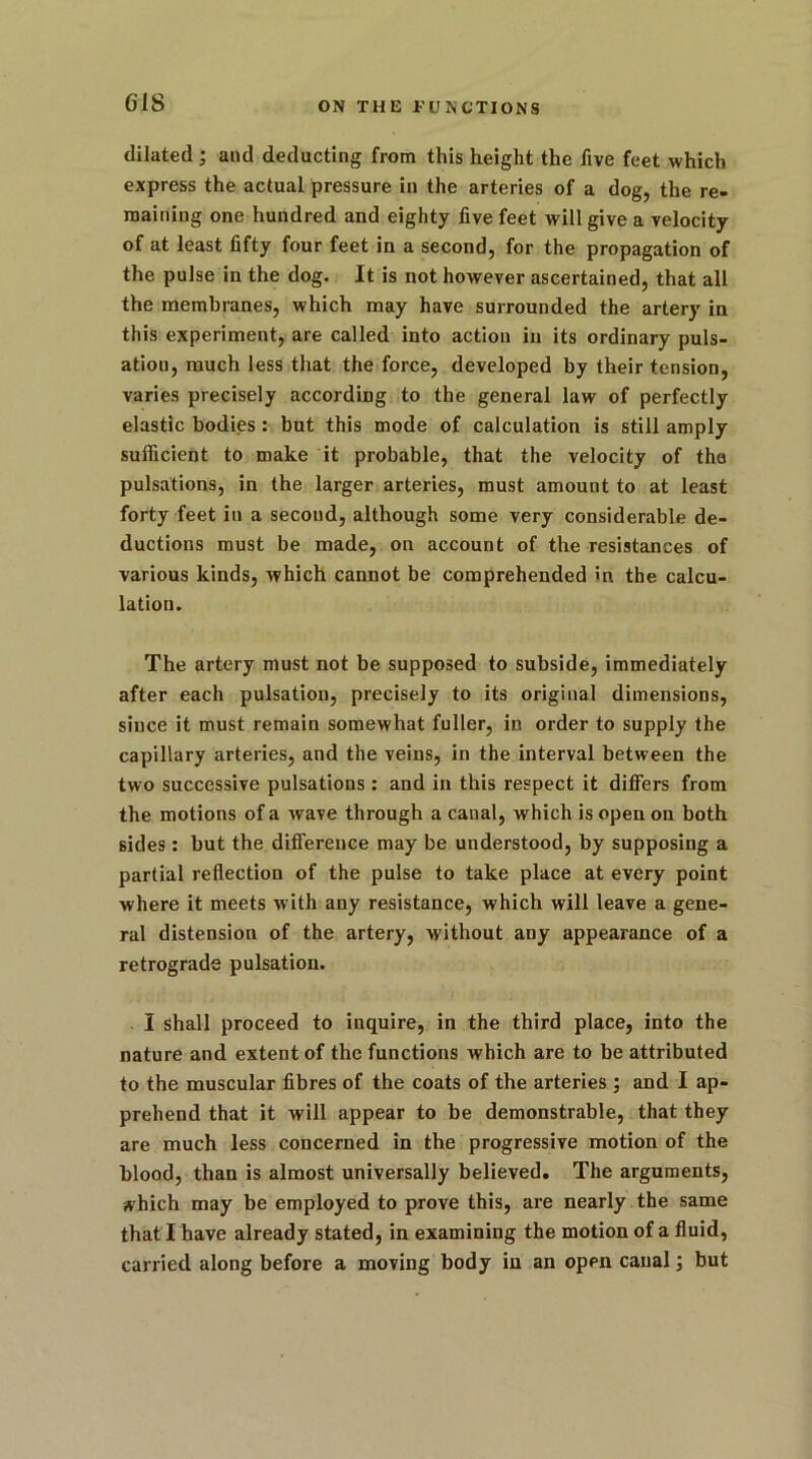 G1S dilated • and deducting from this height the five feet which express the actual pressure in the arteries of a dog, the re- maining one hundred and eighty five feet will give a velocity of at least fifty four feet in a second, for the propagation of the pulse in the dog. It is not however ascertained, that all the membranes, which may have surrounded the artery in this experiment, are called into action in its ordinary puls- ation, much less that the force, developed by their tension, varies precisely according to the general law of perfectly elastic bodies : but this mode of calculation is still amply sufficient to make it probable, that the velocity of the pulsations, in the larger arteries, must amount to at least forty feet in a second, although some very considerable de- ductions must be made, on account of the resistances of various kinds, which cannot be comprehended in the calcu- lation. The artery must not be supposed to subside, immediately after each pulsation, precisely to its original dimensions, since it must remain somewhat fuller, in order to supply the capillary arteries, and the veins, in the interval between the two successive pulsations : and in this respect it differs from the motions of a wave through a canal, which is open on both sides: but the difference may be understood, by supposing a partial reflection of the pulse to take place at every point where it meets with any resistance, which will leave a gene- ral distension of the artery, without any appearance of a retrograde pulsation. I shall proceed to inquire, in the third place, into the nature and extent of the functions which are to be attributed to the muscular fibres of the coats of the arteries ; and I ap- prehend that it will appear to be demonstrable, that they are much less concerned in the progressive motion of the blood, than is almost universally believed. The arguments, ivhich may be employed to prove this, are nearly the same that I have already stated, in examining the motion of a fluid, carried along before a moving body in an open canal; but