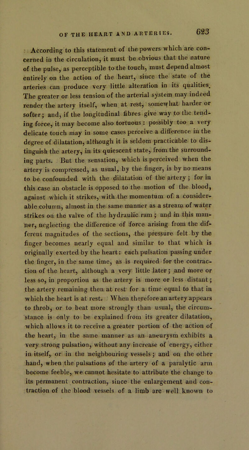 According to this statement of the powers which are con- cerned in the circulation, it must be obvious that the nature of the pulse, as perceptible to the touch, must depend almost entirely on the action of the heart, since the state of the arteries can produce very little alteration in its qualities. The greater or less tension of the arterial system may indeed render the artery itself, when at rest, somewhat harder or softer; and, if the longitudinal fibres give way to the tend- ing force, it may become also tortuous : possibly too a very delicate touch may in some cases perceive a difference in the degree of dilatation, although it is seldom practicable to dis- tinguish the artery, in its quiescent state, from the surround- ing parts. But the sensation, which is perceived when the artery is compressed, as usual, by the finger, is by no means to be confounded with the dilatation of the artery; for in this case an obstacle is opposed to the motion of the blood, against which it strikes, with the momentum of a consider- able column, almost in the same manner as a stream of water strikes on the valve of the hydraulic ram; and in this man- ner, neglecting the difference of force arising from the dif- ferent magnitudes of the sections, the pressure felt by the finger becomes nearly equal and similar to that which is originally exerted by the heart: each pulsation passing under the finger, in the same time, as is required for the contrac- tion of the heart, although a very little later; and more or less so, in proportion as the artery is more or less distant; the artery remaining then at rest for a time equal to that in which the heart is at rest. When therefore an artery appears to throb, or to beat more strongly than usual, the circum- stance is only to be explained from its greater dilatation, which allows it to receive a greater portion of the action of the heart, in the same manner as an aneurysm exhibits a very strong pulsation, without any increase of energy, either in itself, or in the neighbouring vessels; and on the other hand, when the pulsations pf the artery of a paralytic arm become feeble, we cannot hesitate to attribute the change to its permanent contraction, since the enlargement and con- traction of the blood vessels of a limb are well known to