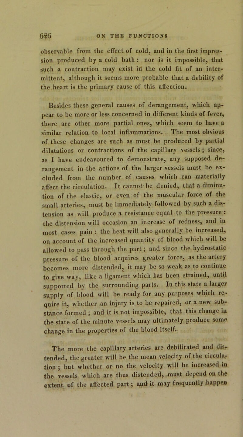 observable from the effect of cold, and in the first impres- sion produced by a cold bath : nor is it impossible, that such a contraction may exist id the cold fit of an inter- mittent, although it seems more probable that a debility of the heart is the primary cause of this affection. Besides these general causes of derangement, which ap- pear to be more or less concerned in different kinds of fever, there are other more partial ones, which seem to have a similar relation to local inflammations. The most obvious of these changes are such as must be produced by partial dilatations or contractions of the capillary vessels ; since, as I have endeavoured to demonstrate, any supposed de- raugement in the actions of the larger vessels must be ex- cluded from the number of causes which can materially affect the circulation. It cannot be denied, that a diminu- tion of the elastic, or even of the muscular force of the small arteries, must be immediately followed by such a dis- tension as will produce a resistance equal to the pressure : the distension will occasion an increase of redness, and in most cases pain : the heat will also generally be increased, on account of the increased quantity of blood which will be allowed to pass through the part; and since the hydrostatic pressure of the blood acquires greater force, as the artery becomes more distended, it may be so weak as to continue to give way, like a ligament which has been strained, until supported by the surrounding parts. In this state a larger supply of blood will be ready for any purposes which re- quire it, whether an injury is to be repaired, or a new sub- stance formed ; and it is not impossible, that this change in the state of the minute vessels may ultimately produce some change in the properties of the blood itself. The more the capillary arteries are debilitated and dis- tended, the greater will be the mean velocity of the circular tion ; but whether or no the velocity will be increased in the vessels which are thus distended, must depend on the extent of the affected part; and it may frequently happen