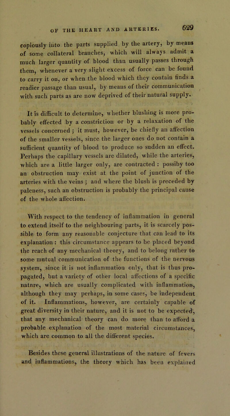 copiously into the parts supplied by the artery, by means of some collateral branches, which will always admit a much larger quantity of blood than usually passes through them, whenever a very slight excess of force can be found to carry it on, or when the blood which they contain finds a readier passage than usual, by means of their communication with such parts as are now deprived of their natural supply. It is difficult to determine, whether blushing is more pro- bably effected by a constriction or by a relaxation of the vessels concerned ; it must, however, be chiefly an affection of the smaller vessels, since the larger ones do not contain a sufficient quantity of blood to produce so sudden an effect. Perhaps the capillary vessels are dilated, while the arteries, which are a little larger only, are contracted : possiby too an obstruction may exist at the point of junction of the arteries with the veins; and where the blush is preceded by paleness, such an obstruction is probably the principal cause of the whole affection. With respect to the tendency of inflammation in general to extend itself to the neighbouring parts, it is scarcely pos- sible to form any reasonable conjecture that can lead to its explanation : this circumstance appears to be placed beyond the reach of any mechanical theory, and to belong rather to some mutual communication of the functions of the nervous system, since it is not inflammation only, that is thus pro- pagated, but a variety of other local affections of a specific natnre, which are usually complicated with inflammation, although they may perhaps, in some cases, be independent of it. Inflammations, however, are certainly capable of great diversity in their nature, and it is not to be expected, that any mechanical theory can do more than to afford a probable explanation of the most material circumstances, which are common to all the different species. Besides these general illustrations of the nature of fevers and inflammations, the theory which has been explained