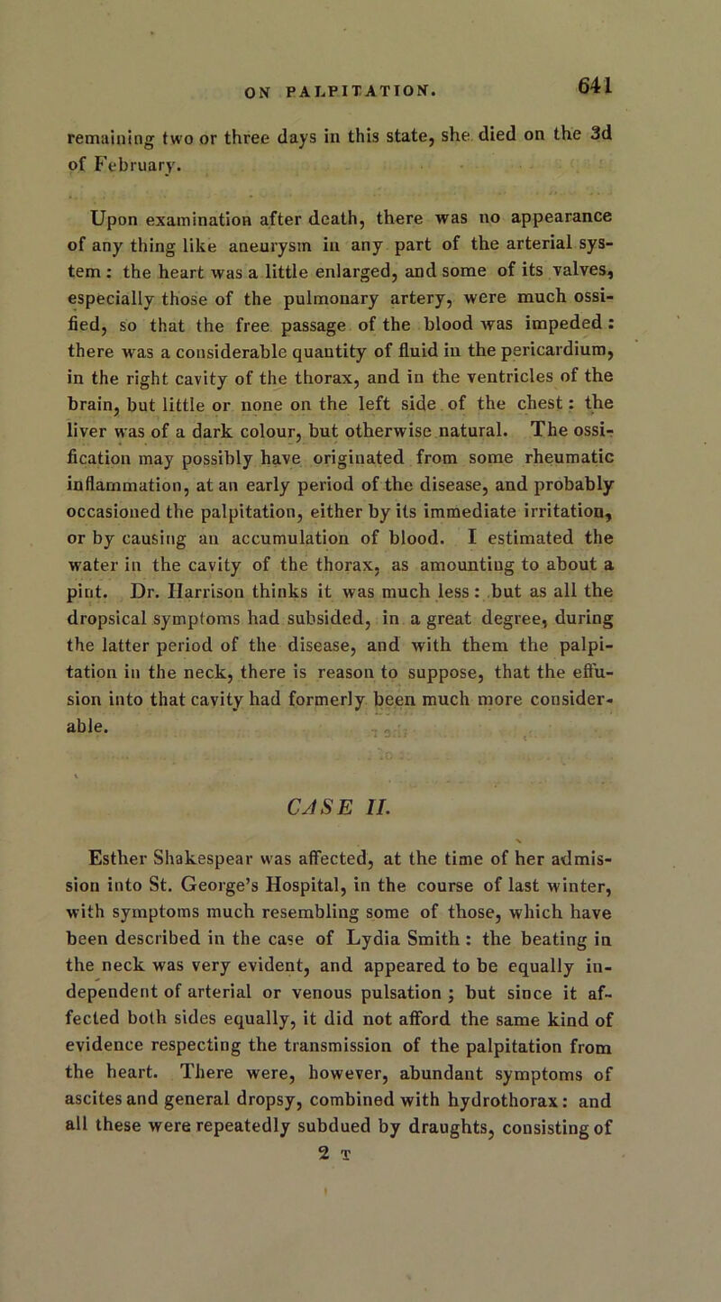 remaining two or three days in this state, she died on the 3d of February. Upon examination after death, there was no appearance of any thing like aneurysm in any part of the arterial sys- tem : the heart was a little enlarged, and some of its valves, especially those of the pulmonary artery, were much ossi- fied, so that the free passage of the blood was impeded: there was a considerable quantity of fluid in the pericardium, in the right cavity of the thorax, and in the ventricles of the brain, but little or none on the left side of the chest: the liver was of a dark colour, but otherwise natural. The ossi- fication may possibly have originated from some rheumatic inflammation, at an early period of the disease, and probably occasioned the palpitation, either by its immediate irritation, or by causing an accumulation of blood. I estimated the water in the cavity of the thorax, as amounting to about a pint. Dr. Harrison thinks it was much less: but as all the dropsical symptoms had subsided, in a great degree, during the latter period of the disease, and with them the palpi- tation in the neck, there is reason to suppose, that the eft'u- sion into that cavity had formerly been much more consider- able. CASE II. % Esther Shakespear was affected, at the time of her admis- sion into St. George’s Hospital, in the course of last winter, with symptoms much resembling some of those, which have been described in the case of Lydia Smith : the beating in the neck was very evident, and appeared to be equally in- dependent of arterial or venous pulsation ; but since it af- fected both sides equally, it did not afford the same kind of evidence respecting the transmission of the palpitation from the heart. There were, however, abundant symptoms of ascites and general dropsy, combined with hydrothorax: and all these were repeatedly subdued by draughts, consisting of 2 t