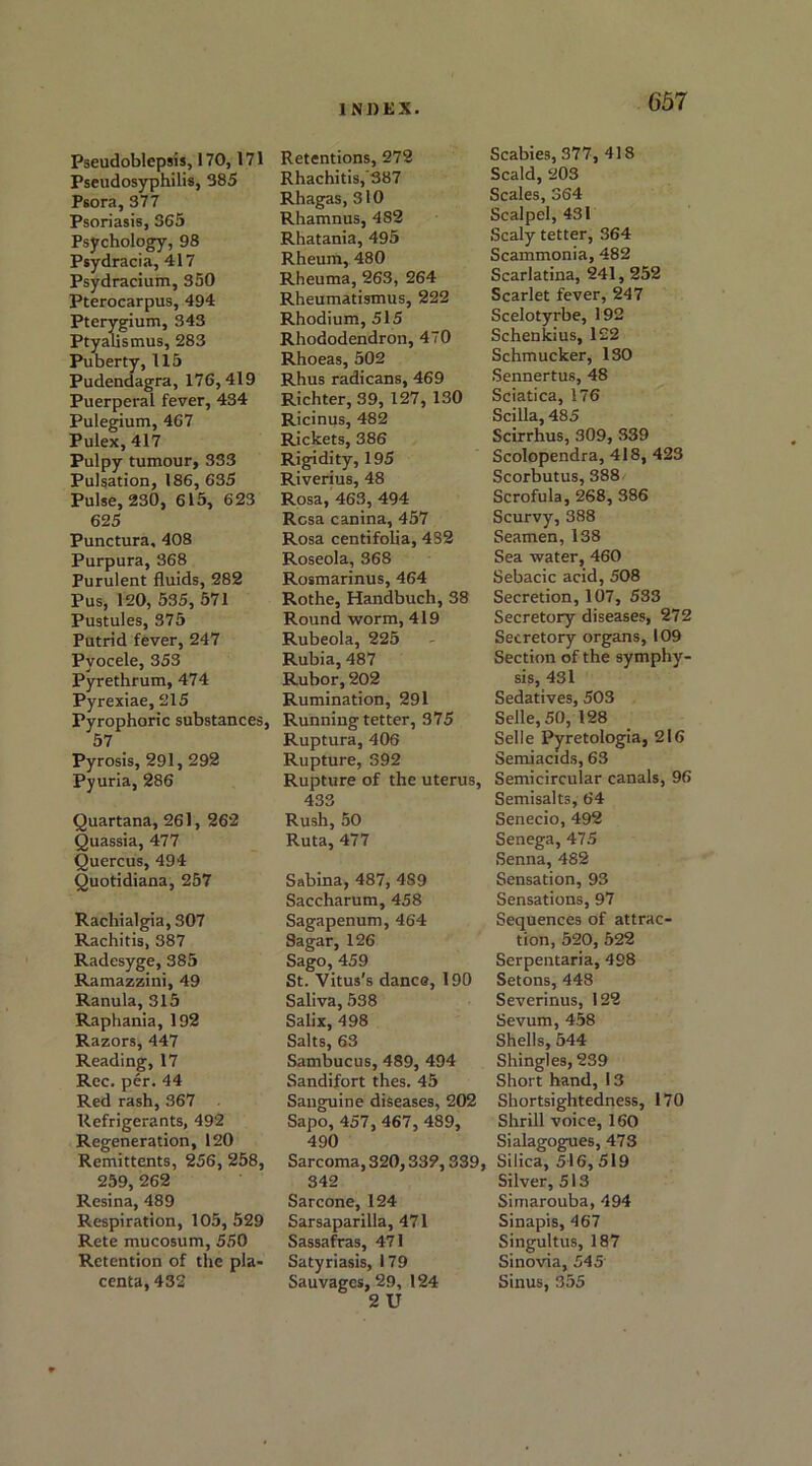 65 7 Pseudoblepsis, 170, 171 Pseudosyphilis, 385 Psora, 377 Psoriasis, 365 Psychology, 98 Psydracia, 417 Psydracium, 350 Pterocarpus, 494 Pterygium, 343 Ptyalismus, 283 Puberty, 115 Pudendagra, 176,419 Puerperal fever, 434 Pulegium, 467 Pulex, 417 Pulpy tumour, 333 Pulsation, 186, 635 Pulse, 230, 615, 623 625 Punctura, 408 Purpura, 368 Purulent fluids, 282 Pus, 120, 535, 571 Pustules, 375 Putrid fever, 247 Pyocele, 353 Pyrethrum, 474 Pyrexiae, 215 Pyrophoric substances, 57 Pyrosis, 291, 292 Pyuria, 286 Quartana, 261, 262 Quassia, 477 Quercus, 494 Quotidiana, 257 Rachialgia, 307 Rachitis, 387 Radesyge, 385 Ramazzini, 49 Ranula, 315 Raphania, 192 Razors, 447 Reading, 17 Rec. per. 44 Red rash, 367 Refrigerants, 492 Regeneration, 120 Remittents, 256, 258, 259, 262 Resina, 489 Respiration, 105, 529 Rete mucosum, 550 Retention of the pla- centa, 432 Retentions, 272 Rhachitis,'S87 Rhagas, 310 Rhamnus, 4S2 Rhatania, 495 Rheum, 480 Rheuma, 263, 264 Rheumatismus, 222 Rhodium, 515 Rhododendron, 470 Rhoeas, 502 Rhus radicans, 469 Richter, 39, 127, 130 Ricinus, 482 Rickets, 386 Rigidity, 195 Riverius, 48 Rosa, 463, 494 Rosa canina, 457 Rosa centifolia, 482 Roseola, 368 Rosmarinus, 464 Rothe, Handbuch, 38 Round worm, 419 Rubeola, 225 Rubia, 487 Rubor, 202 Rumination, 291 Running tetter, 375 Ruptura, 406 Rupture, 392 Rupture of the uterus, 433 Rush, 50 Ruta, 477 Sabina, 487, 4S9 Saccharum, 458 Sagapenum, 464 Sagar, 126 Sago, 459 St. Vitus's dance, 190 Saliva, 538 Salix, 498 Salts, 63 Sambucus, 489, 494 Sandifort thes. 45 Sanguine diseases, 202 Sapo, 457, 467, 489, 490 Sarcoma, 320,332,339, 342 Sarcone, 124 Sarsaparilla, 471 Sassafras, 471 Satyriasis, 179 Sauvagcs, 29, 124 2 U Scabies, 377, 418 Scald, 203 Scales, 364 Scalpel, 431 Scaly tetter, 364 Scammonia, 482 Scarlatina, 241, 252 Scarlet fever, 247 Scelotyrbe, 192 Schenkius, 122 Schmucker, 130 Sennertus, 48 Sciatica, 176 Scilla, 485 Scirrhus, 309, 339 Scolopendra, 418, 423 Scorbutus, 388 Scrofula, 268, 386 Scurvy, 388 Seamen, 138 Sea water, 460 Sebacic acid, 508 Secretion, 107, 533 Secretory diseases, 272 Secretory organs, 109 Section of the symphy- sis, 431 Sedatives, 503 Selle,50, 128 Selle Pyretologia, 216 Semiacids, 63 Semicircular canals, 96 Semi salts, 64 Senecio, 492 Senega, 475 Senna, 482 Sensation, 93 Sensations, 97 Sequences of attrac- tion, 520, 522 Serpentaria, 498 Setons, 448 Severinus, 122 Sevum, 458 Shells, 544 Shingles, 239 Short hand, 13 Shortsightedness, 170 Shrill voice, 160 Sialagogues, 473 Silica, 516, 519 Silver, 513 Simarouba, 494 Sinapis, 467 Singultus, 187 Sinovia, 545 Sinus, 355