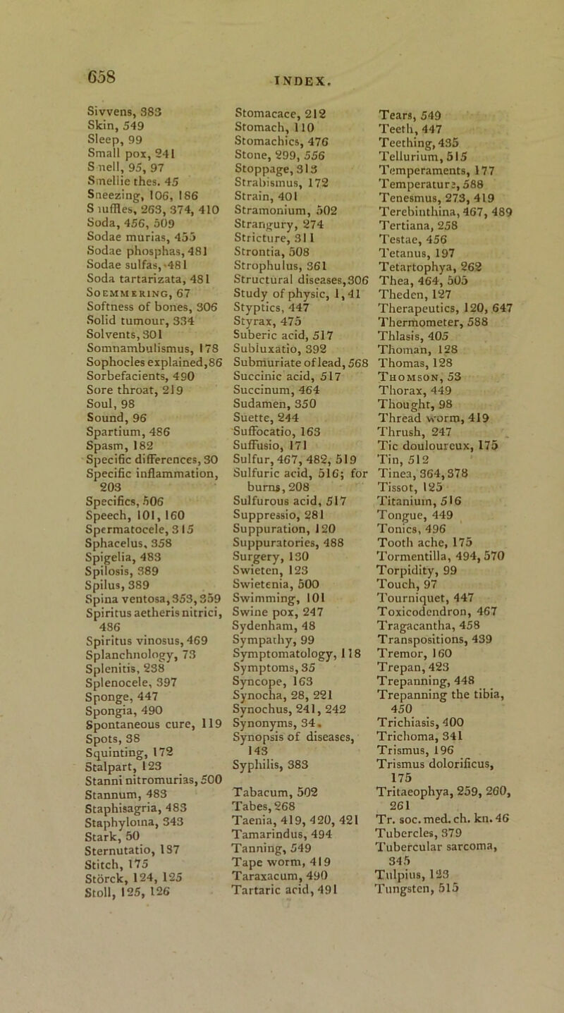 CoS Sivvens, 383 Skin, 549 Sleep, 99 Small pox, 241 S nell, 95, 97 Smellie thes. 45 Sneezing, 106, 186 S luffles, 263, 374, 410 Soda, 456, 509 Sodae murias, 455 Sodae phosphas,481 Sodae sulfas,-481 Soda tartarizata, 481 Soemmering, 67 Softness of bones, 306 Solid tumour, 334 Solvents, 301 Somnambutismus, 178 Sophocles explained,86 Sorbefacients, 490 Sore throat, 219 Soul, 98 Sound,96 Spartium, 486 Spasm,182 Specific differences, 30 Specific inflammation, 203 Specifics, 506 Speech, 101, 160 Spermatocele, 3 15 Sphacelus, 358 Spigelia, 483 Spilosis, 389 Spilus, 389 Spina ventosa, 353,359 Spiritus aetheris nitrici, 486 Spiritus vinosus,469 Splanchnology, 73 Splenitis, 238 Splenocele, 397 Sponge, 447 Spongia, 490 Spontaneous cure, 119 Spots, 38 Squinting, 172 Stalpart, 123 Stanni nitromurias, 500 Stannum, 483 Staphisagria, 483 Staphyloma, 343 Stark, 50 Sternutatio, 1S7 Stitch, 175 Storck, 124, 125 Stoll, 125, 126 Stomacace, 212 Stomach, 110 Stomachics, 476 Stone, 299, 556 Stoppage, 313 Strabismus, 172 Strain, 401 Stramonium, 502 Strangury, 274 Stricture, 31 l Strontia, 508 Strophulus, 361 Structural diseases,306 Study of physic, 1,41 Styptics, 447 Styrax, 475 Suberic acid, 517 Subiuxatio, 392 Submuriate of lead, 568 Succinic acid, 517 Succinum, 464 Sudamen, 350 Suette, 244 SufFocatio, 163 SufFusio, 171 Sulfur, 467, 482, 519 Sulfuric acid, 516; for burns, 208 Sulfurous acid, 517 Suppressio, 281 Suppuration, 120 Suppuratories, 488 Surgery, 130 Swieten, 123 Swietenia, 500 Swimming, 101 Swine pox, 247 Sydenham, 48 Sympathy, 99 Symptomatology, 118 Symptoms, 35 Syncope, 163 Synocha, 28, 221 Synochus, 241, 242 Synonyms, 34. Synopsis of diseases, 143 Syphilis, 383 Tabacum, 502 Tabes, 268 Taenia, 419, 420, 421 Tamarindus, 494 Tanning, 549 Tape worm, 419 Taraxacum, 490 Tartaric acid, 491 Tears, 549 Teeth, 447 Teething, 435 Tellurium, 515 Temperaments, 177 Temperature, 588 Tenesmus, 273, 419 Terebinthina, 467, 489 Tertiana, 258 Testae, 456 Tetanus, 197 Tetartophya, 262 Thea, 464, 505 Theden, 127 Therapeutics, 120, 647 Thermometer, 588 Thlasis, 405 Thoman, 128 Thomas, 128 Thomson, 53 Thorax, 449 Thought, 98 Thread worm, 419 Thrush, 247 Tic douloureux, 175 Tin, 512 Tinea, 364,378 Tissot, 125 Titanium, 516 Tongue, 449 Tonics, 496 Tooth ache, 175 Tormentilla, 494, 570 Torpidity, 99 Touch, 97 Tourniquet, 447 Toxicodendron, 467 Tragacantha, 458 Transpositions, 439 Tremor, 160 Trepan, 423 Trepanning, 448 Trepanning the tibia, 450 Trichiasis, 400 Trichoma, 341 Trismus, 196 Trismus dolorificus, 175 Tritaeophya, 259, 260, 261 Tr. soc. med. ch. kn. 46 Tubercles, 379 Tubercular sarcoma, 345 Tulpius, 123 Tungsten, 515