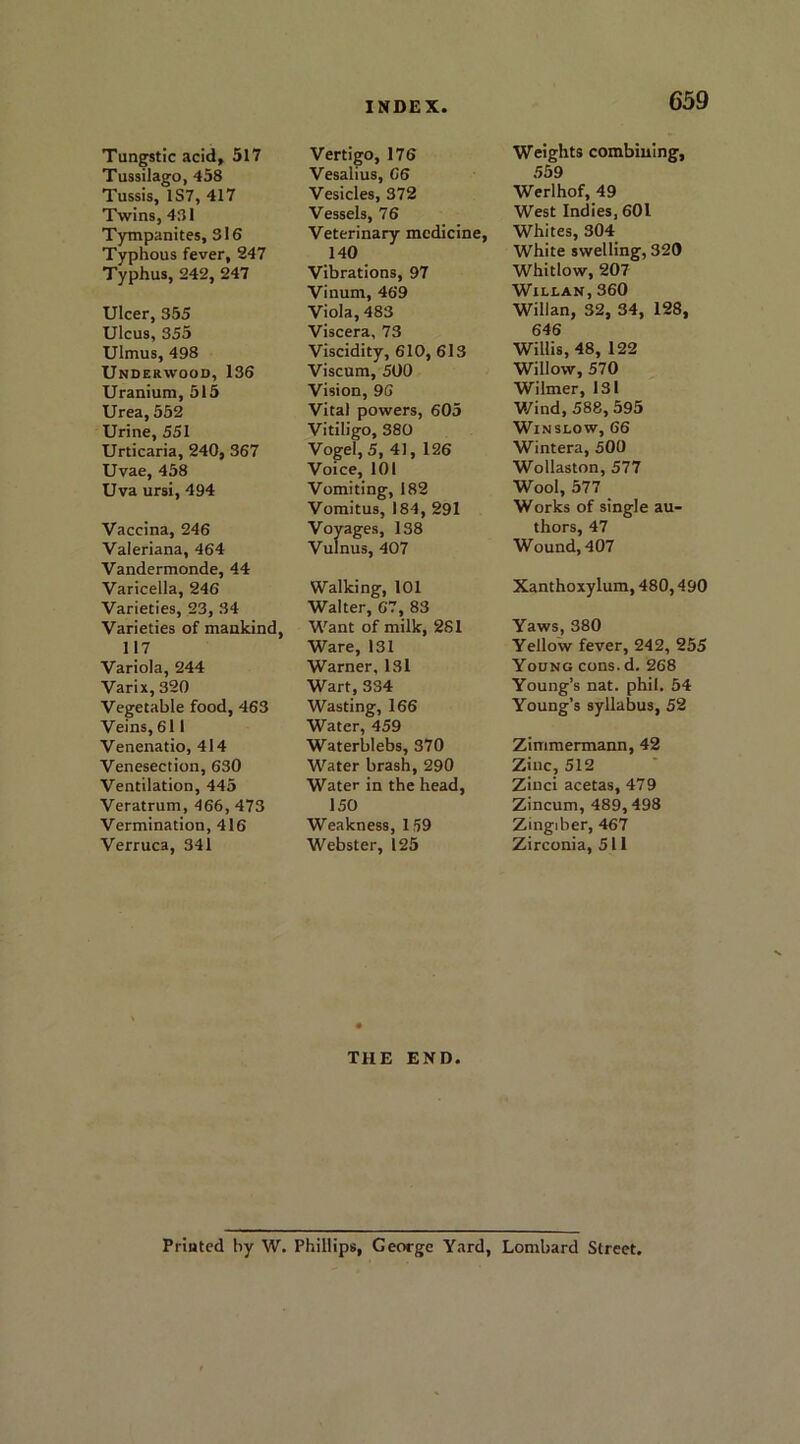 Tussilago, 458 Tussis, 1S7, 417 Twins, 481 Tympanites, 316 Typhous fever, 247 Typhus, 242, 247 Ulcer, 355 Ulcus, 355 Ulmus, 498 Underwood, 136 Uranium, 515 Urea, 552 Urine, 551 Urticaria, 240, 367 Uvae, 458 Uva ursi, 494 Vaccina, 246 Valeriana, 464 Vandermonde, 44 Varicella, 246 Varieties, 23, 34 Varieties of mankind, 117 Variola, 244 Varix, 320 Vegetable food, 463 Veins, 611 Venenatio, 414 Venesection, 630 Ventilation, 445 Veratrum, 466, 473 Vermination, 416 Verruca, 341 INDEX. Vesalius, 66 Vesicles, 372 Vessels, 76 Veterinary medicine, 140 Vibrations, 97 Vinum, 469 Viola, 483 Viscera, 73 Viscidity, 610, 613 Viscum, 500 Vision, 96 Vital powers, 605 Vitiligo, 380 Vogel, 5, 41, 126 Voice, 101 Vomiting, 182 Vomitus, 184, 291 Voyages, 138 Vulnus, 407 Walking, 101 Walter, 67, 83 Want of milk, 281 Ware, 131 Warner, 131 Wart, 334 Wasting, 166 Water, 459 Waterblebs, 370 Water brash, 290 Water in the head, 150 Weakness, 159 Webster, 125 THE END. 659 559 Werlhof, 49 West Indies, 601 Whites, 304 White swelling, 320 Whitlow, 207 Willan, 360 Willan, 32, 34, 128, 646 Willis, 48, 122 Willow, 570 Wilmer, 131 Wind, 588, 595 Winslow, 66 Wintera, 500 Wollaston, 577 Wool, 577 Works of single au- thors, 47 Wound, 407 Xanthoxylum, 480,490 Yaws, 380 Yellow fever, 242, 255 Young cons. d. 268 Young’s nat. phil. 54 Young’s syllabus, 52 Zimmermann, 42 Zinc, 512 Zinci acetas, 479 Zincum, 489,498 Zingiber, 467 Zirconia, 511 Printed by W. Phillips, George Yard, Lombard Street,