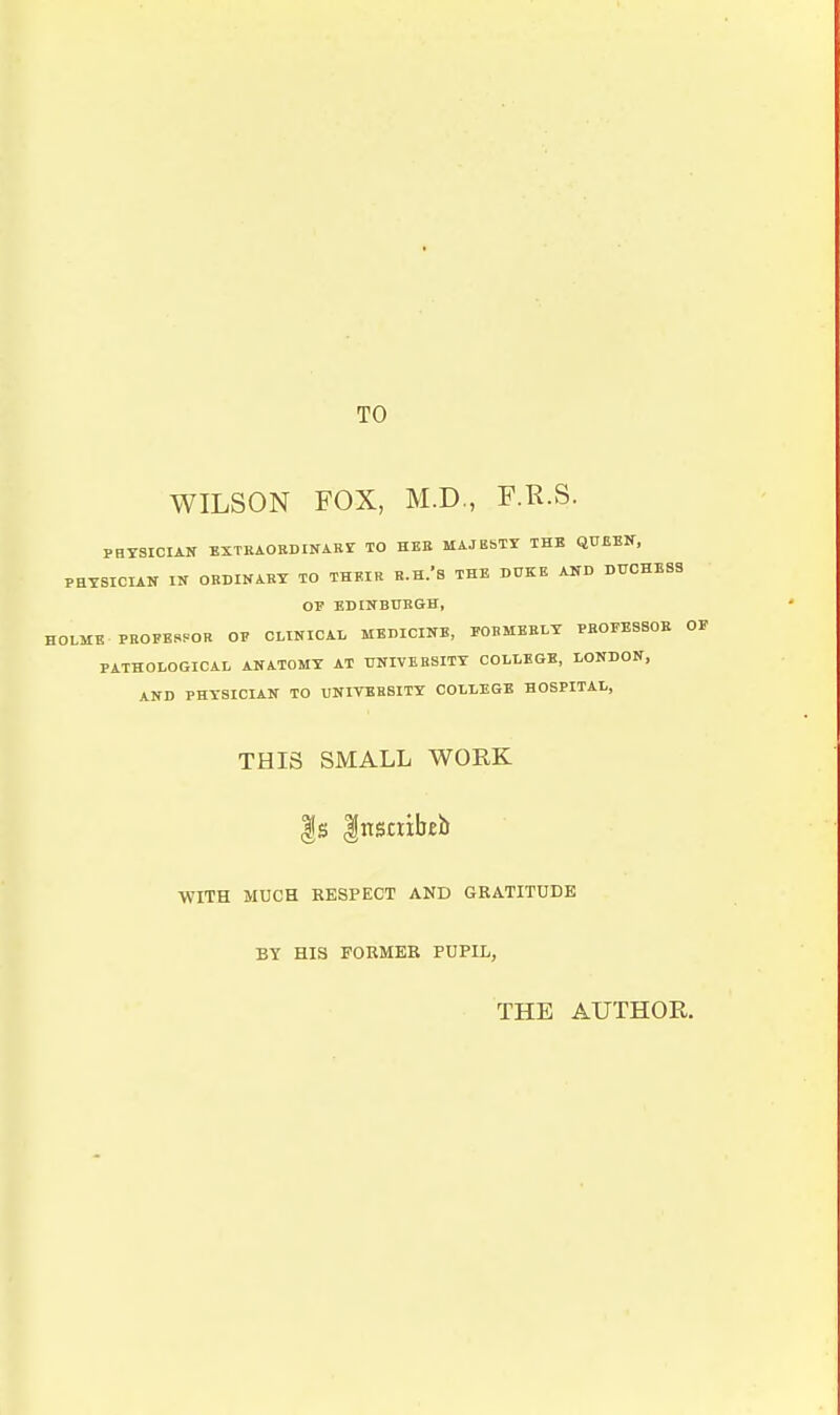 TO WILSON FOX, M.D., F.R.S. PHYSICIAN EXTKAOSDINARY TO HBE MAJESTY THE QUEEN, PHYSICIAN IN ORDINARY TO THEIR R.H.'b THE DUKE AND DUCHESS OV EDINBUBGH, HOLME PEOPERPOR OP CLINICAL MEDICINE, PORMBBLY PEOPESSOE OF PATHOLOGICAL ANATOMY AT UNIVERSITY COLLEGE, LONDON, AND PHYSICIAN TO UNIVERSITY COLLEGE HOSPITAL, THIS SMALL WORK |s Insctibeb WITH MUCH RESPECT AND GRATITUDE BY HIS FORMER PUPIL, THE AUTHOR.