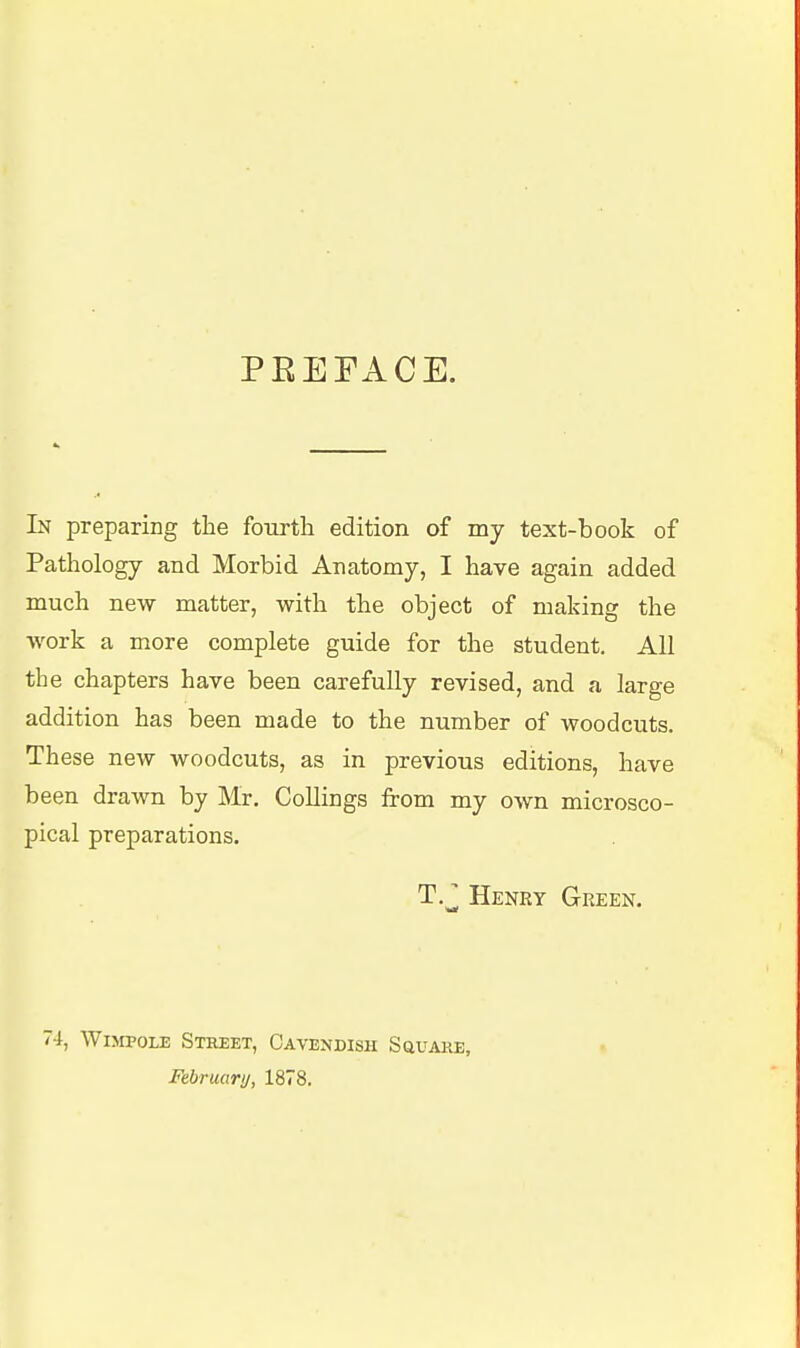 PEEFACE. In preparing the fourtli edition of my text-book of Pathology and Morbid Anatomy, I have again added much new matter, with the object of making the work a more complete guide for the student. All the chapters have been carefully revised, and a large addition has been made to the number of woodcuts. These new woodcuts, as in previous editions, have been drawn by Mr. CoUings from my own microsco- pical preparations. T.J Henry Green. 74, WiMPOLE Street, Cavendish Square, Februari/, 1878.