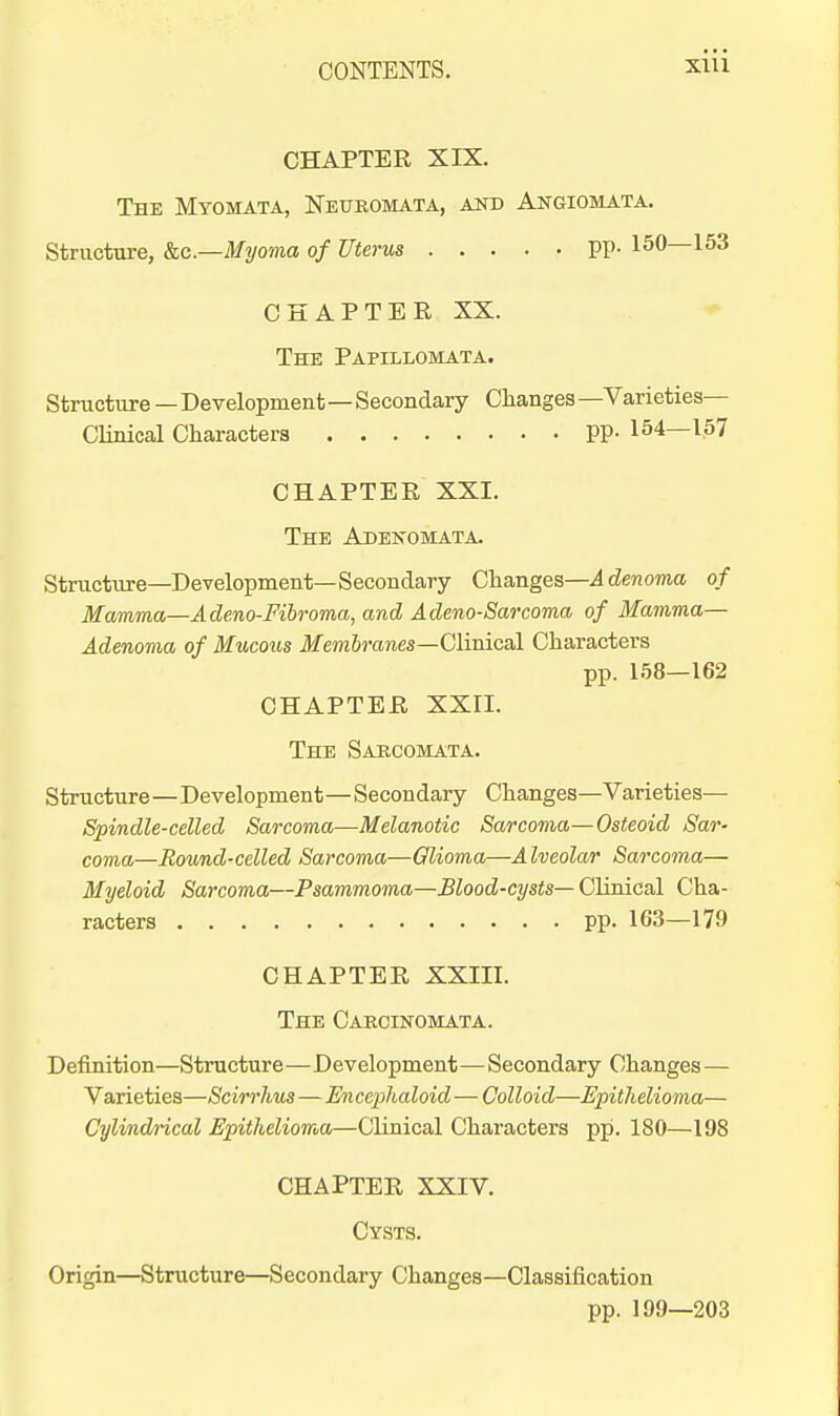 CHAPTER XIX. The Myomata, Neuromata, and Angiomata. Structure, kc—Myoma of Uterus PP- 150—153 CHAPTER XX. The Papillomata. Structure — Development—Secondary Clianges —Varieties- Clinical Characters PP- 154—157 CHAPTER XXI. The Adenomata. Structure—Development—Secondary Changes—i denoma of Mamma—Adeno-Fibroma, and Adeno-Sarcoma of Mamma— Adenoma of Mucous JfrnSranes—Clinical Characters pp. 158—162 CHAPTER XXII. The Sarcomata. Structure—Development—Secondary Changes—Varieties— Spindle-celled Sarcoma—Melanotic Sarcoma—Osteoid Sar- coma—Round-celled Sarcoma—Qlioma—A Iveolar Sarcoma— Myeloid Sarcoma—Psammoma—Blood-cysts— Clinical Cha- racters pp. 163—179 CHAPTER XXIII. The Caecinomata. Definition—Structure—Development—Secondary Changes — Varieties—Scirrhus — En cephaloid — Colloid—Epithelioma— Cylindrical Epithelioma—Clinical Characters pp. 180—198 CHAPTER XXIV. Cysts. Origin—Structure—Secondary Changes—Classification pp. 199—203