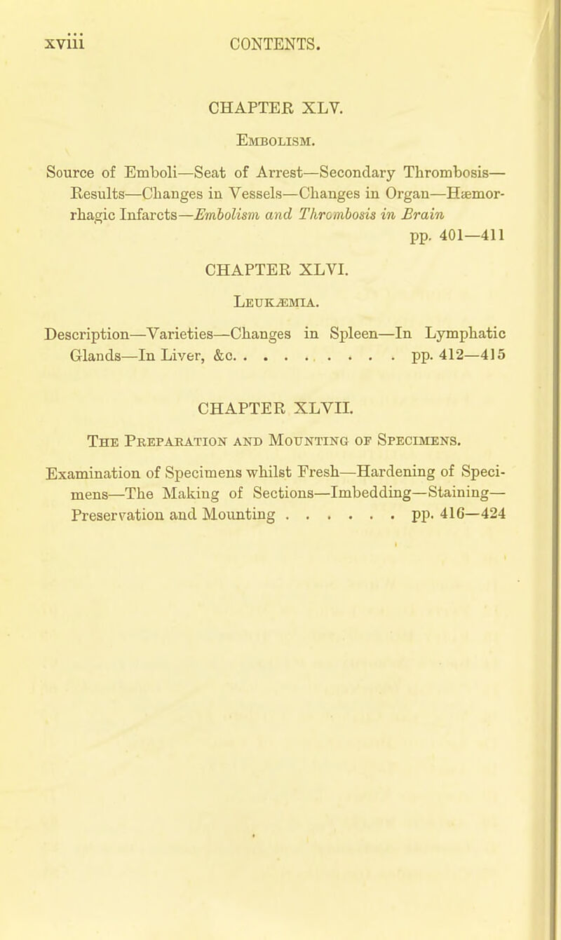 CHAPTER XLV. Embolism. Source of Emboli—Seat of Arrest—Secondary Thrombosis— Results—Changes in Vessels—Changes in Organ—Htemor- rhagic Infarcts—Embolism and Thrombosis in Brain pp. 401—411 CHAPTER XLVI. Leukemia. Description—^Varieties—Changes in Spleen—In Lymphatic Glands—In Liver, &c pp. 412—415 CHAPTER XLVn. The Prepaeation and Mounting of Specimens. Examination of Specimens whilst Eresh—Hardening of Speci- mens—The Making of Sections—Imbedding—Staining— Preserv^ation and Mounting pp. 416—424