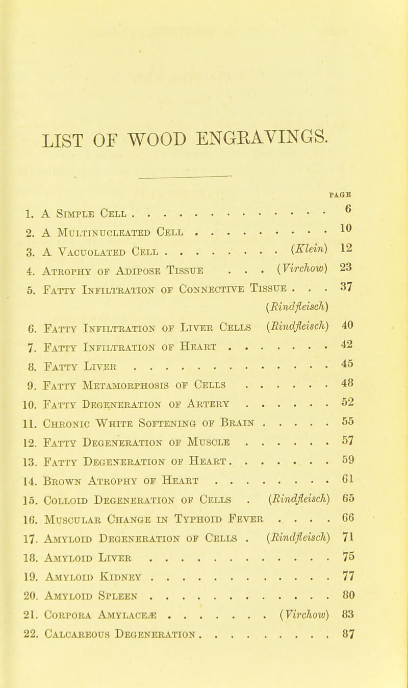 LIST OF WOOD ENGEAYINGS. PAQB 1. A Simple Cell ^ 2. A Multinucleated Cell 1^ 3. A Vacuolated Cell {Klein) 12 4. Atrophy of Adipose Tissue . . . {Virchow) 23 5. Fatty Infilihatton oe Connective Tissue ... 37 (Rindfldsch) 6. Fatty Infiltiiation of Liver Cells {Rindfleisch) 40 7. Fatty Infiltration of Heart 42 8. Fatty Liver 45 9. Fatty Metamorphosis of Cells 48 10. Fatty Degeneration of Artery 52 11. Chronic White Softening of Brain 55 12. Fatty Degeneration of Muscle 57 13. Fatty Degeneration of Heart . 59 14. Brown Atrophy of Heart 61 15. Colloid Degeneration of Cells . (Rindfleisch) 65 16. Muscular Change in Typhoid Fever ... .66 17. Amyloid Degeneration of Cells . (Rindfleisch) 71 18. Amyloid Liver 75 19. Amyloid Kidney 77 20. Amyloid Spleen 80 21. Corpora Amylace.e (Virc7i,ovj) 83 22. Calcareous Degeneration 87