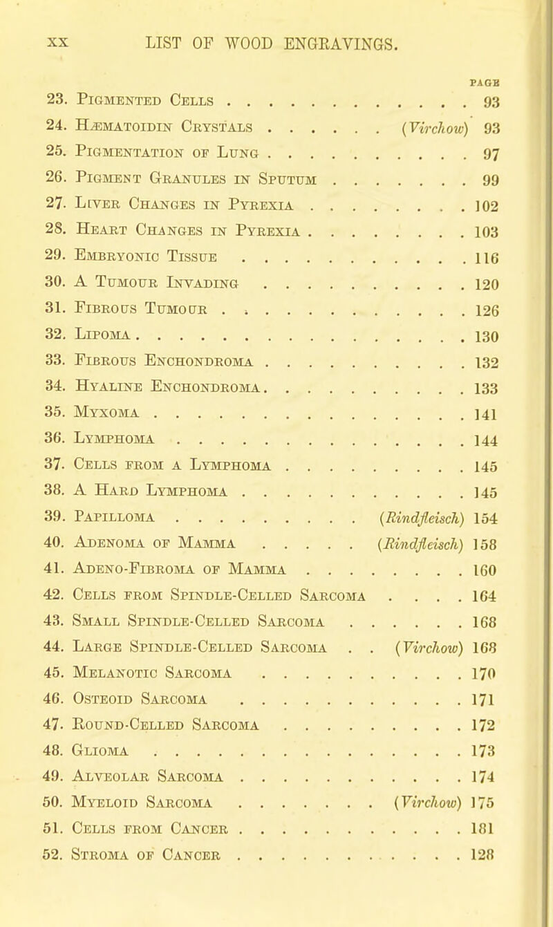 7AGB 23. Pigmented Cells 93 24. HLematoidin Crystals (Virchow) 93 25. Pigmentation of Lung 97 26. Pigment Granules in Sputum 99 27. LtVER Changes in Pyrexia 102 28. Heart Changes in Pyrexia 103 29. Embryonic Tissue 116 30. A Tumour Lnvading 120 31. Fibrous Tumoctr . , 126 32. Lipoma 130 33. Fibrous Enchondroma 132 34. Hyaline Enchondroma 133 35. Myxoma 141 36. Lymphoma 144 37. Cells from a Lymphoma 145 38. A Hard Lymphoma 145 39. Papilloma (Rindfleisch) 154 40. Adenoma of Mamma {Eindfleisch) 158 41. Adeno-Fibroma of Mamma 160 42. Cells from Spindle-Celled Sarcoma . ... 164 43. Small Spindle-Celled Sarcoma 168 44. Large Spindle-Celled Sarcoma . . (Virchow) 168 45. Melanotic Sarcoma 170 46. Osteoid Sarcoma 171 47. Round-Celled Sarcoma 172 48. Glioma 173 49. Alveolar Sarcoma 174 50. Myeloid Sarcoma {VircJiow) 175 51. Cells from Cancer 181 52. Stroma of Cancer 128