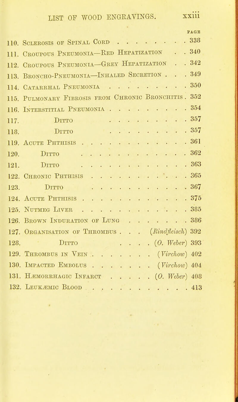 PAGE 110. Sclerosis of Spinal Cord 338 111. Croupotts Pneumonia—Eed Hepatization . . 340 112. Croupous Pneumonia—Grey Hepatization . . 342 113. Broncho-Pneumonia—Inhaled Secretion . . . 349 114. Catarrhal Pneumonia 350 115. Pulmonary Fibrosis from Chronic Bronchitis . 352 116. Interstitial Pneumonia 354 117. Ditto 357 118. Ditto . 357 119. Acute Phthisis 361 120. Ditto 362 121. Ditto 363 122. Chronic Phthisis ... 365 123. Ditto 367 124. Acute Phthisis 375 125. Nutmeg Liver 385 126. Brown Induration of Lung 386 127. Organisation of Thrombus . . . {RindfleiscTi) 392 128. Ditto . . . . (0. Weber) 393 129. Thrombus in Vein {Virchow) 402 130. Impacted Embolus {Virchow) 404 131. H.EM0RRHA6IC INFARCT (0. Weber) 408 132. LEUK.EMIC Blood 413