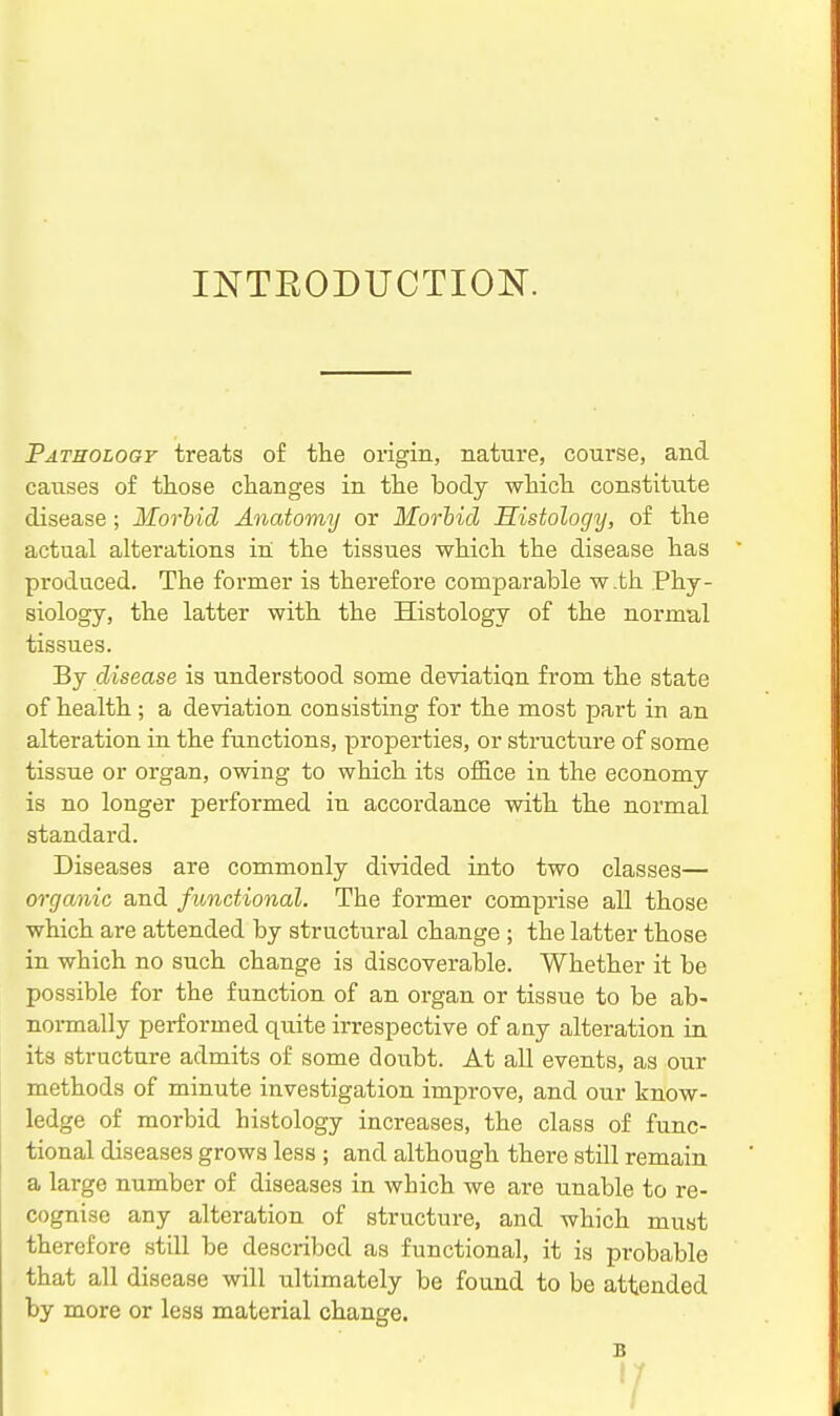 INTEODUCTION. Pathology treats of the origin, nature, course, and causes of those changes in the body which constitute disease; Morbid Anatomy or Morhid Histology, of the actual alterations in the tissues which the disease has produced. The former is therefore comparable w.th Phy- siology, the latter with the Histology of the normal tissues. By disease is understood some deviation from the state of health; a deviation consisting for the most part in an alteration in the functions, properties, or structure of some tissue or organ, owing to which its office in the economy is no longer performed in accordance with the normal standard. Diseases are commonly divided into two classes— organic and functional. The former comprise all those which are attended by structural change ; the latter those in which no such change is discoverable. Whether it be possible for the function of an organ or tissue to be ab- noi-mally performed quite irrespective of any alteration in its structure admits of some doubt. At all events, as our methods of minute investigation improve, and our know- ledge of morbid histology increases, the class of func- tional diseases grows less ; and although there still remain a large number of diseases in which we are unable to re- cognise any alteration of structure, and which must therefore still be described as functional, it is probable that all disease will ultimately be found to be attended by more or less material change. B V