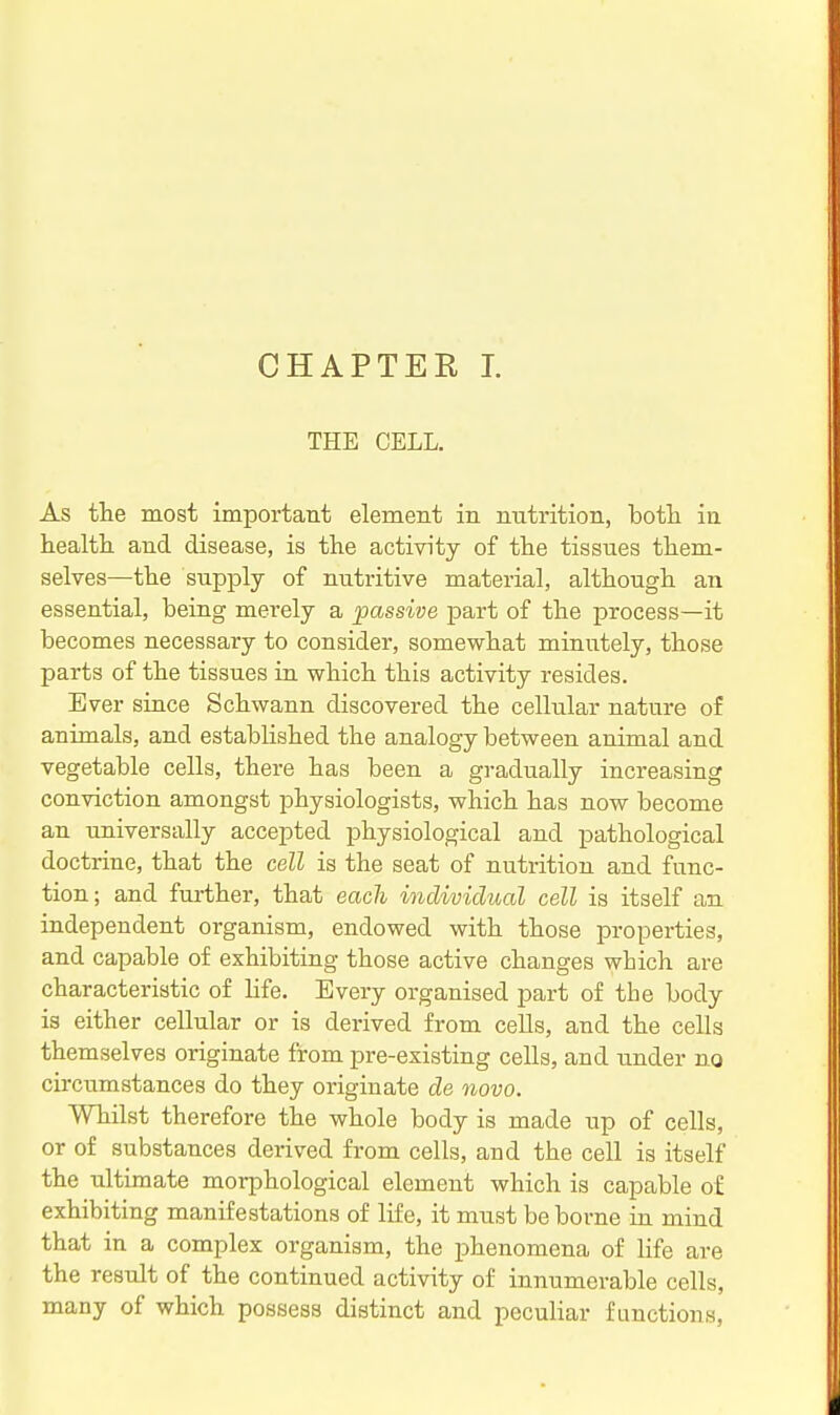 CHAPTER I. THE CELL. As the most important element in nutrition, botli in healtli and disease, is the activity of the tissues them- selves—the supply of nutritive material, although an essential, being merely a passive part of the process—it becomes necessary to consider, somewhat minutely, those parts of the tissues in which this activity resides. Ever since Schwann discovered the cellular nature of animals, and established the analogy between animal and vegetable cells, there has been a gradually increasing conviction amongst physiologists, which has now become an universally accepted physiological and pathological doctrine, that the cell is the seat of nutrition and func- tion; and further, that each individual cell is itself an independent organism, endowed with those properties, and capable of exhibiting those active changes which are characteristic of hfe. Every organised part of the body is either cellular or is derived from cells, and the cells themselves originate from pre-existing cells, and under no circumstances do they originate de novo. Whilst therefore the whole body is made up of cells, or of substances derived from cells, and the cell is itself the ultimate morphological element which is capable of exhibiting manifestations of life, it must be borne in mind that in a complex organism, the phenomena of life are the result of the continued activity of innumerable cells, many of which possess distinct and peculiar functions,