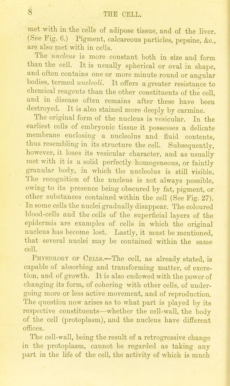 met with in tte cells of adipose tissue, and of the liver. (See Fig, 6.) Pigment, calcareous particles, pepsine, &c., are also met with in cells. The nucleus is more constant both in size and form than the cell. It is usually spherical or oval in shape, and often contains one or more minute round or angular bodies, termed nucleoli. It offers a greater resistance to chemical reagents than the other constituents of the cell, and in disease often remains after these have been destroyed. It is also stained more deeply by carmine. The original form of the nucleus is vesicular. In the earliest cells of embryonic tissue it possesses a delicate membrane enclosing a nucleolus and fluid contents, thus resembling in its structure the cell. Subsequently, however, it loses its vesicular character, and as usually met with it is a solid perfectly homogeneous, or faintly granular body, in which the nucleolus is still visible. The recognition of the nucleus is not always possible, owing to its presence being obscured by fat, pigment, or other substances contained vtdthin the cell (See Fio-. 27) In some cells the nuclei gradually disappear. The coloured blood-cells and the cells of the superficial layers of the epidermis are examples of cells in which the original nucleus has become lost. Lastly, it must be mentioned, that several nuclei may be contained within the same cell. Physiology of Cells.—The cell, as already stated, is capable of absorbing and transforming matter, of excre- tion, and of growth. It is also endowed with the power of changing its form, of cohering with other cells, of under- going more or less active movement, and of reproduction. The question now arises as to what part is played by its respective constituents—whether the cell-waU, the Ibody of the cell (protoplasm), and the niicleus have difEerent offices. The cell-wall, being the result of a retrogressive change in the protoplasm, cannot be regarded as taking any part in the life of the cell, the activity of which is much