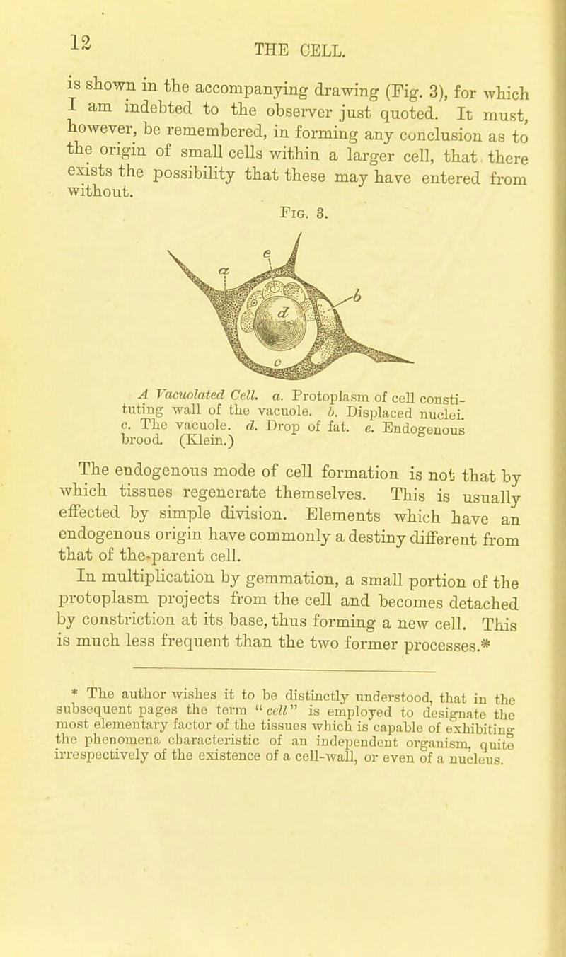 13 THE CELL. 18 shown m the accompanying drawing (Fig. 3), for wliich I am indebted to the observer just quoted. It must, however, be remembered, in forming any conclusion as to the origin of small cells within a larger cell, that there exists the possibiHty that these may have entered from without. Fig. 3. A Vacuolated Cell. a. Protoplasm of cell consti- tuting wall of the vacuole, b. Displaced nuclei c. The vacuole, d. Drop of fat. e. Endogenous brood. (Klein.) The endogenous mode of cell formation is not that by which tissues regenerate themselves. This is usually effected by simple division. Elements which have an endogenous origin have commonly a destiny different from that of the^iDareut cell. In multiphcation by gemmation, a small portion of the protoplasm projects from the cell and becomes detached by constriction at its base, thus forming a new cell. This is much less frequent than the two former processes.* * The author -wishes it to be distmctly understood, that in the subsequent pages the term  cell is employed to designate the most elementary factor of the tissues which is capable of exhibiting the phenomena characteristic of an independent organism, quite irrespectively of the existence of a cell-wall, or even of a nucleus.