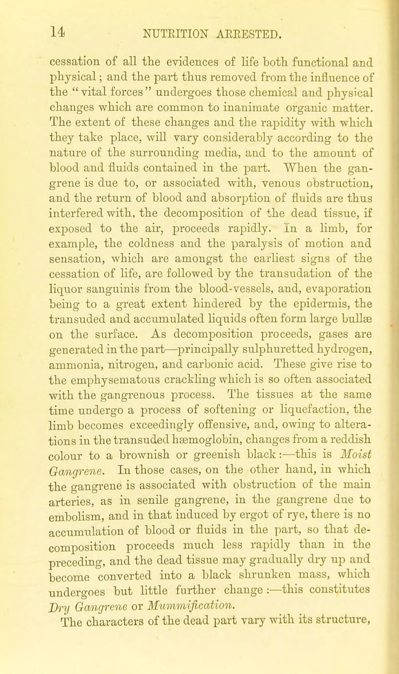 cessation of all the evidences of life both functional and physical; and the part thus removed from the influence of the  vital forces  undergoes those chemical and physical changes which are common to inanimate organic matter. The extent of these changes and the rapidity with which they take place, will vary considerably according to the nature of the surrounding media, and to the amount of blood and fluids contained in the part. When the gan- grene is due to, or associated with, venous obstruction, and the return of blood and absorption of fluids are thus interfered with, the decomposition of the dead tissue, if exposed to the air, proceeds rapidly. In a hmb, for example, the coldness and the paralysis of motion and sensation, which are amongst the earliest signs of the cessation of life, are followed by the transudation of the liquor sanguinis from the blood-vessels, and, evaporation being to a great extent hindered by the epidermis, the transuded and accumulated liquids often form large bullae on the surface. As decomposition proceeds, gases are generated in the part—principally sulphuretted hydrogen, ammonia, nitrogen, and carbonic acid. These give rise to the emphysematous crackling which is so often associated with the gangrenous process. The tissues at the same time undergo a process of softening or Liquefaction, the limb becomes exceedingly offensive, and, owing to altera- tions in the transuded hasmoglobin, changes from a reddish colour to a brownish or greenish black:—this is Moist Gangrene. In those cases, on the other hand, in which the gangrene is associated with obstruction of the main arteries, as in senile gangrene, in the gangrene due to embolism, and in that induced by ergot of rye, there is no accumulation of blood or fluids in the part, so that de- composition proceeds much less rapidly than in the preceding, and the dead tissue may gradually dry up and become converted into a black shrunken mass, which undergoes but little further change :■—this constitutes Drij Gangrene or Mummification. The characters of the dead part vary with its structure,