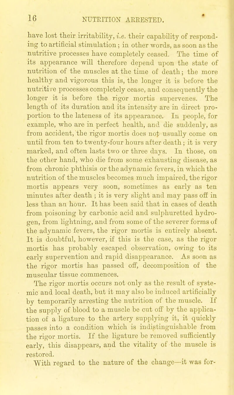 liave lost their irritability, i.e. their capability of respond- ing to artificial stimulation ; in other words, as soon as the nutritive processes have completely ceased. The time of its appearance vnll therefore depend upon the state of nutrition of the muscles at the time of death; the more healthy and vigorous this is, the longer it is before the nutritive processes completely cease, and consequently the longer it is before the rigor mortis supervenes. The length of its duration and its intensity are in direct pro- portion to the lateness of its appearance. In people, for example, who are in perfect health, and die suddenly, as from accident, the rigor mortis does not usually come on until from ten to twenty-four hours after death; it is very marked, and often lasts two or three days. In those, on the other hand, who die from some exhausting disease, as from chronic phthisis or the adynamic fevers, in which the nutrition of the muscles becomes much impaired, the rigor mortis appears very soon, sometimes as early as ten minutes after death ; it is very slight and ma}-- pass off in less than an hour. It has been said that in cases of death from poisoning by carbonic acid and sulphuretted hydro- gen, from Hghtning, and from some of the severer foi'ms of the adynamic fevers, the rigor mortis is entirely absent. It is doubtful, however, if this is the the rigor mortis has probably escaped observation, owing to its early supervention and rajDid disapj^earance. As soon as the rigor mortis has passed off, decomposition of the muscular tissue commences. The rigor mortis occurs not only as the result of syste- mic and local death, but it may also be induced artificially by temporarily arresting the nutrition of the muscle. If the supply of blood to a muscle be cut off by the appHca- tion of a ligature to the artery supplying it, it quickly passes into a condition which is indistinguishable from the rigor mortis. If the Hgature be removed sufficiently early, this disappears, and the vitality of the muscle is restored. With regard to the nature of the change—it was for-