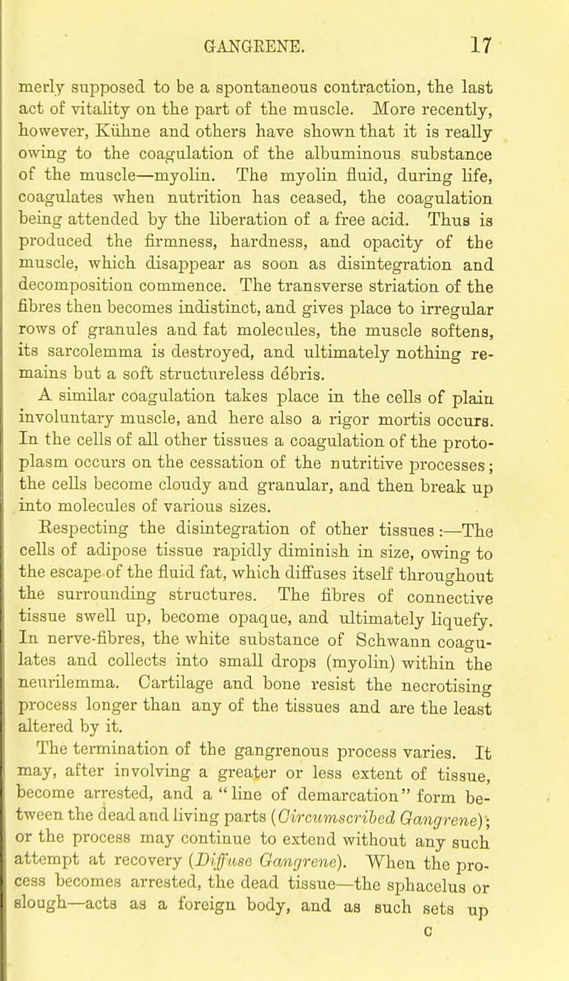 merly supposed to be a spontaneous contraction, the last act of vitality on the part of the muscle. More recently, however, Kiihne and others have shown that it is really owing to the coagulation of the albuminous substance of the muscle—myolin. The myelin fluid, during life, coagulates when nutrition has ceased, the coagulation being attended by the liberation of a free acid. Thus is produced the firmness, hardness, and opacity of the muscle, which disappear as soon as disintegration and decomposition commence. The transverse striation of the fibres then becomes indistinct, and gives place to irregular rows of granules and fat molecules, the muscle softens, its sarcolemma is destroyed, and ultimately nothing re- mains but a soft structureless debris. A similar coagulation takes place in the cells of plain involuntary muscle, and here also a rigor mortis occurs. In the cells of all other tissues a coagulation of the proto- plasm occurs on the cessation of the nutritive processes; the cells become cloudy and granular, and then break up into molecules of various sizes. Eespecting the disintegration of other tissues:—The cells of adipose tissue rapidly diminish in size, owing to the escape of the fluid fat, which difi^ases itself throughout the surrounding structures. The fibres of connective tissue swell up, become opaqae, and ultimately liquefy In nerve-fibres, the white substance of Schwann coao-u- lates and collects into small drops (myolin) within the neurilemma. Cartilage and bone resist the necrotising process longer than any of the tissues and are the least altered by it. The tennination of the gangrenous process varies. It may, after involving a greater or less extent of tissue, become arrested, and a line of demarcation form be- tween the dead and living parts {Gircumscribed Gangrene); or the process may continue to extend without any such attempt at recovery {Diffuse Gangrene). When the pro- cess becomes arrested, the dead tissue—the sjihacelus or slough—acts as a foreign body, and as such sets up c