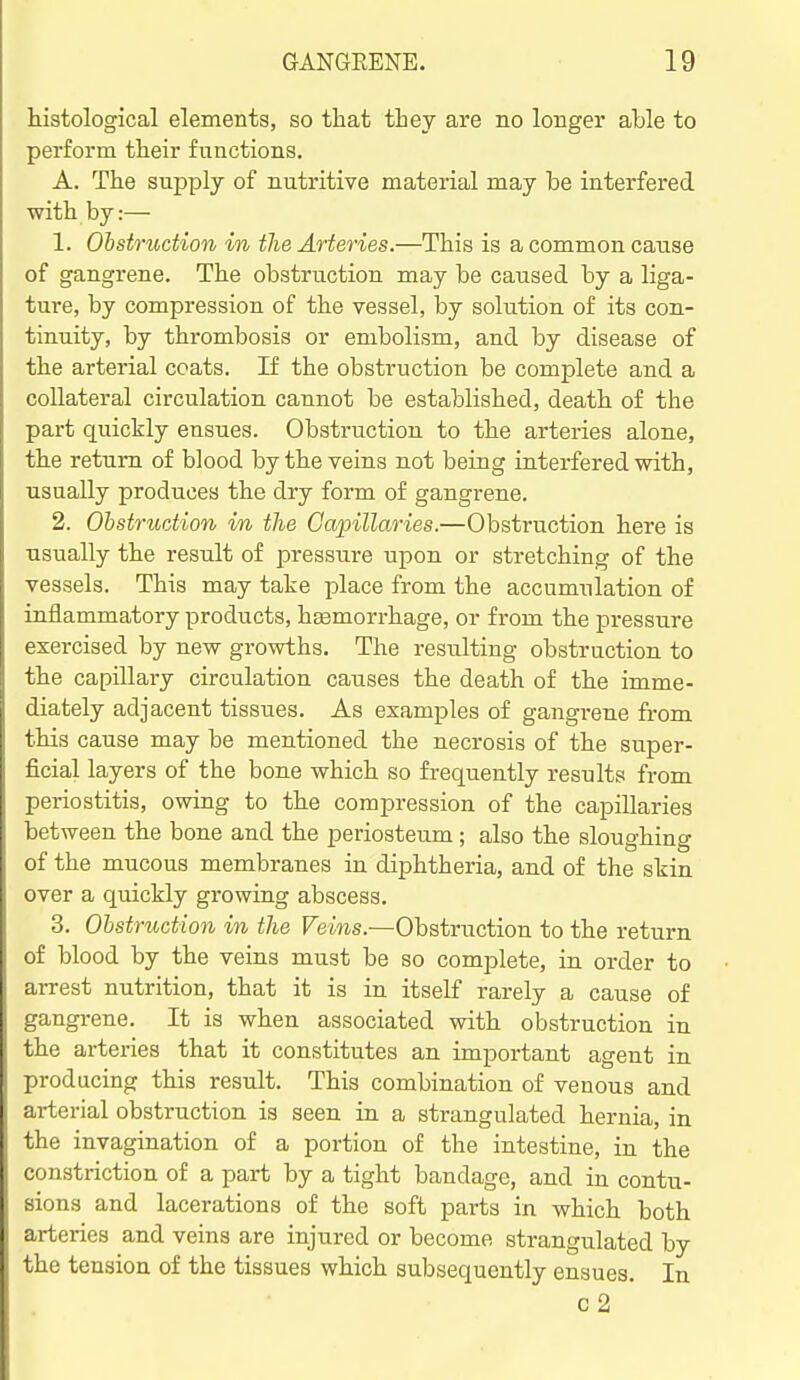 histological elements, so that they are no longer able to perform their functions. A. The supply of nutritive material may be interfered with by:— 1. Ohstruction in the Arteries.—This is a common cause of gangrene. The obstruction may be caused by a liga- ture, by compression of the vessel, by solution of its con- tinuity, by thrombosis or embolism, and by disease of the arterial coats. If the obstruction be complete and a collateral circulation cannot be established, death of the part quickly ensues. Obstruction to the arteries alone, the return of blood by the veins not being interfered with, usually produces the dry form of gangrene. 2. Ohstriidion in the Capillaries.—Obstruction here is usually the result of pressure upon or stretching of the vessels. This may take place from the accumulation of inflammatory products, hEemorrhage, or from the pressure exercised by new growths. The resulting obstruction to the capillary circulation causes the death of the imme- diately adjacent tissiies. As examples of gangrene £i-om this cause may be mentioned the necrosis of the super- ficial layers of the bone which so frequently results from periostitis, owing to the compression of the capillaries between the bone and the periosteum; also the sloughing of the mucous membranes in diphtheria, and of the skin over a quickly growing abscess. 3. Ohstruction in the Veins.—Obstruction to the return of blood by the veins must be so complete, in order to ai-rest nutrition, that it is in itself rarely a cause of gangrene. It is when associated with obstruction in the arteries that it constitutes an important agent in producing this result. This combination of venous and arterial obstruction is seen in a strangulated hernia, in the invagination of a portion of the intestine, in the constriction of a part by a tight bandage, and in contu- sions and lacerations of the soft parts in which both arteries and veins are injured or become strangulated by the tension of the tissues which subsequently ensues. In c 2