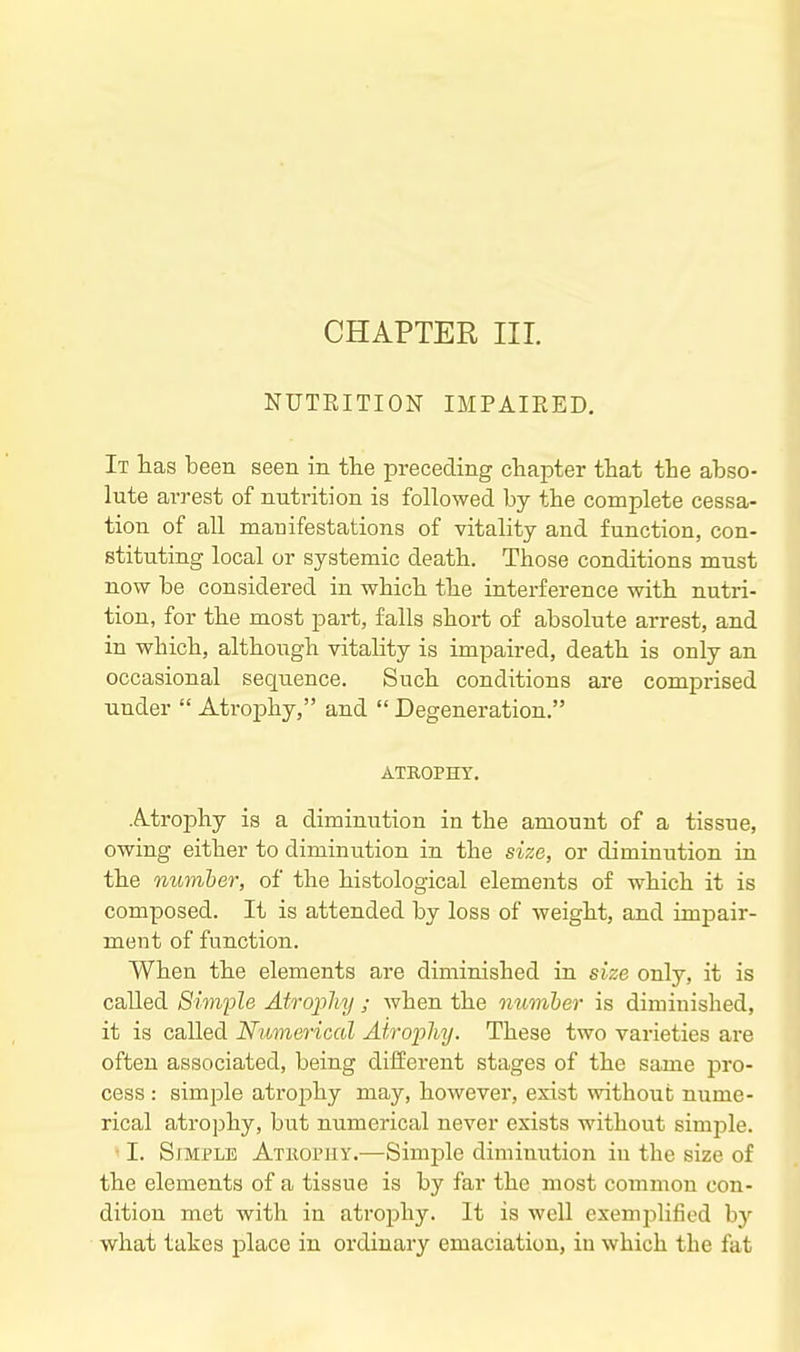 CHAPTER III. NUTRITION IMPAIRED, It has been seen in the preceding chapter that the abso- lute arrest of nutrition is followed by the complete cessa- tion of all manifestations of vitality and function, con- stituting local or systemic death. Those conditions must now be considered in which the interference with nutri- tion, for the most part, falls short of absolute arrest, and in which, although vitality is impaired, death is only an occasional sequence. Such conditions are comprised under  Atrophy, and  Degeneration. ATROPHY. Atrophy is a diminution in the amount of a tissue, owing either to diminution in the size, or diminution in the numher, of the histological elements of which it is composed. It is attended by loss of weight, and impair- ment of function. When the elements are diminished in size only, it is called Simple Atrophy ; when the numher is diminished, it is called Numerical Atrophy. These two varieties are often associated, being difEerent stages of the same pro- cess : simple atrojihy may, however, exist without nume- rical atrophy, but numerical never exists without simple. I. SxMPLE Atuophy.—Simple diminution in the size of the elements of a tissue is by far the most common con- dition met with in atrophy. It is well exemplified by what takes place in ordinary emaciation, in which the fat