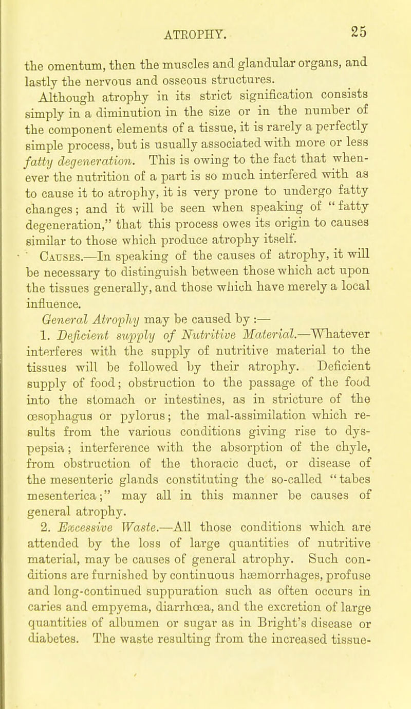 the omentum, then the muscles and glandular organs, and lastly the nervous and osseous structures. Although atrophy in its strict signification consists simply in a diminution in the size or in the number of the component elements of a tissue, it is rarely a perfectly simple process, but is usually associated with more or less fatty degeneration. This is owing to the fact that when- ever the nutrition of a part is so much interfered with as to cause it to atrophy, it is very prone to undergo fatty changes; and it will be seen when speaking of fatty degeneration, that this process owes its origin to causes similar to those which produce atrophy itself.  Causes.—In speaking of the causes of atrophy, it will be necessary to distinguish between those which act upon the tissues generally, and those which have merely a local influence. General Atrophy may be caused by :— 1. Deficient stqjply of Nutritive Material.—Whatever interferes with the supply of nutritive material to the tissues will be followed by their atrophy. Deficient supply of food; obstruction to the passage of the food into the stomach or intestines, as in stricture of the oesophagus or pylorus; the mal-assimilation which re- sults from the various conditions giving rise to dys- pepsia ; interference with the absorption of the chyle, from obstruction of the thoracic duct, or disease of the mesenteric glands constituting the so-called  tabes mesenterica; may all in this manner be causes of general atrophy. 2. Excessive Waste.—All those conditions which are attended by the loss of large quantities of nutritive material, may be causes of general atrophy. Such con- ditions are furnished by continuous hasmorrhages, profuse and long-continued suppuration such as often occurs in caries and empyema, diarrhoea, and the excretion of large quantities of albumen or sugar as in Bright's disease or diabetes. The waste resulting from the increased tissue-