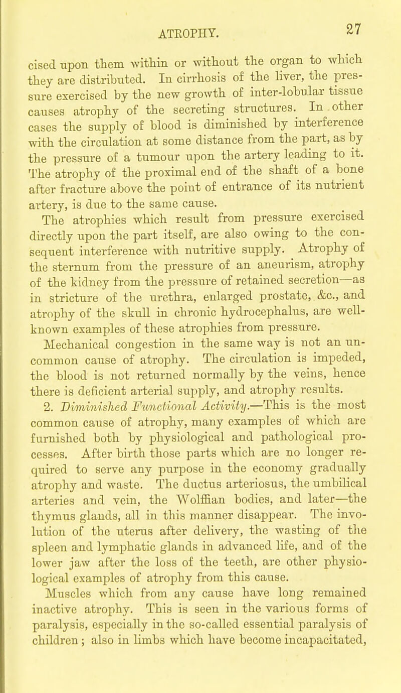 cised upon them within or without the organ to which they are distributed. In cirrhosis of the Hver, the pres- sure exercised by the new growth of inter-lobular tissue causes atrophy of the secreting structures. In other cases the supply of blood is diminished by interference with the circulation at some distance from the part, as by the pressure of a tumour upon the artery leading to it. The atrophy of the proximal end of the shaft of a bone after fracture above the point of entrance of its nutrient artery, is due to the same cause. The atrophies which result from pressure exercised directly upon the part itself, are also owing to the con- sequent interference with nutritive supply. Atrophy of the sternum from the pressure of an aneurism, atrophy of the kidney from the pressure of retained secretion—as in stricture of the urethra, enlarged prostate, &c., and atrophy of the skull in chronic hydrocephalus, are well- known examples of these atrophies from pressure. Mechanical congestion in the same way is not an un- common cause of atrophy. The circulation is impeded, the blood is not returned normally by the veins, hence there is deficient arterial supply, and atrophy results. 2. Diminislied Fimdional Activity.—This is the most common cause of atrophy, many examples of which are furnished both by physiological and pathological pro- cesses. After birth those parts which are no longer re- quired to serve any purpose in the economy gradually atrophy and waste. The ductus arteriosus, the umbilical arteries and vein, the Wolffian bodies, and later—the thymus glands, all in this manner disappear. The invo- lution of the uterus after delivery, the wasting of the spleen and lymphatic glands in advanced life, and of the lower jaw after the loss of the teeth, are other physio- logical examples of atrophy from this cause. Muscles which from any cause have long remained inactive atrophy. This is seen in the various forms of paralysis, especially in the so-called essential paralysis of children ; also in limbs which have become incapacitated,