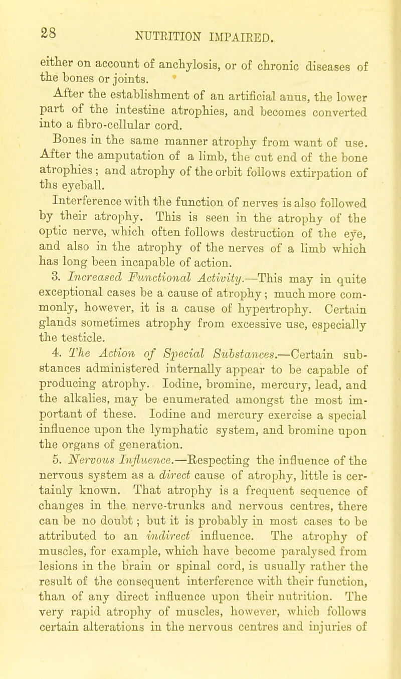 either on account of anchylosis, or of chronic diseases of the bones or joints. After the establishment of an artificial anus, the lower part of the intestine atrophies, and becomes converted into a fibro-cellular cord. Bones in the same manner atrophy from want of use. After the amputation of a limb, the cut end of the bone atrophies ; and atrophy of the orbit follows extirpation of ths eyeball. Interference with the function of nerves is also followed by their atrophy. This is seen in the atrophy of the optic nerve, which often follows destruction of the eye, and also in the atrophy of the nerves of a limb which has long been incapable of action. 3. Increased Functional Activity.—This may in quite exceptional cases be a cause of atrophy; much more com- monly, however, it is a cause of hypertrophy. Certain glands sometimes atrophy from excessive use, especially the testicle. 4. The Action of Special Sulstances.—Certain sub- stances administered internally appear to be capable of producing atrophy. Iodine, bromine, mercury, lead, and the alkalies, may be enumerated amongst the most im- portant of these. Iodine and mercury exercise a special influence upon the lymphatic system, and bromine upon the organs of generation. 6. Nervous Influence.—Eespecting the influence of the nervous system as a direct cause of atrophy, little is cer- tainly known. That atrophy is a frequent sequence of changes in the nerve-trunks and nervous centres, there can be no doubt; but it is probably in most cases to be attiibuted to an indirect influence. The atrophy of muscles, for example, which have become paralysed from lesions in the brain or spinal cord, is usually rather the result of the consequent interference with their function, than of any direct influence upon their nutrition. The very rapid atrophy of muscles, however, which follows certain alterations in the nervous centres and injuries of