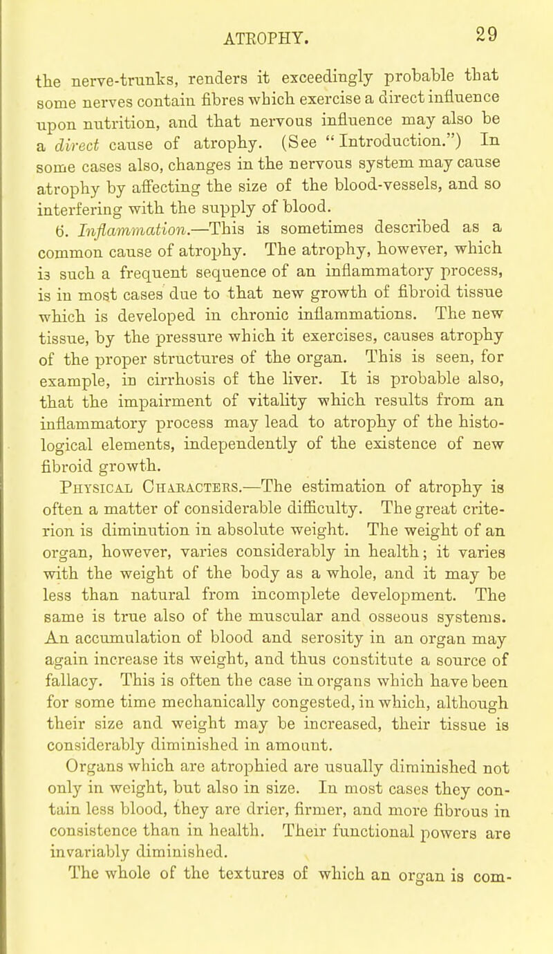 the nerve-trunks, renders it exceedingly probable that some nerves contain fibres which exercise a direct influence upon nutrition, and that nervoas influence may also be a direct cause of atrophy. (See Introduction.) In some cases also, changes in the nervous system may cause atrophy by affecting the size of the blood-vessels, and so interfering with the supply of blood. 6. Inflammation.—This is sometimes described as a common cause of atrojjhy. The atrophy, however, which is such a frequent sequence of an inflammatory process, is in most cases due to that new growth of fibroid tissue which is developed in chronic inflammations. The new tissue, by the pressure which it exercises, causes atrophy of the proper structures of the organ. This is seen, for example, in cirrhosis of the liver. It is probable also, that the impairment of vitality which results from an inflammatory process may lead to atrophy of the histo- logical elements, independently of the existence of new fibroid growth. Physical Cha.iiactehs.—The estimation of atrophy is often a matter of considerable difficulty. The great crite- rion is dimuiution in absolute weight. The weight of an organ, however, varies considerably in health; it varies with the weight of the body as a whole, and it may be less than natural from incomplete development. The same is true also of the muscular and osseous systems. An accumulation of blood and serosity in an organ may again increase its weight, and thus constitute a source of fallacy. This is often the case in organs which have been for some time mechanically congested, in which, although their size and weight may be increased, their tissue is considerably diminished in amount. Organs which are atrophied are usually diminished not only in weight, but also in size. In most cases they con- tain less blood, they are drier, firmer, and more fibrous in consistence than in health. Their functional powers are invariably diminished. The whole of the textures of which an organ is com-