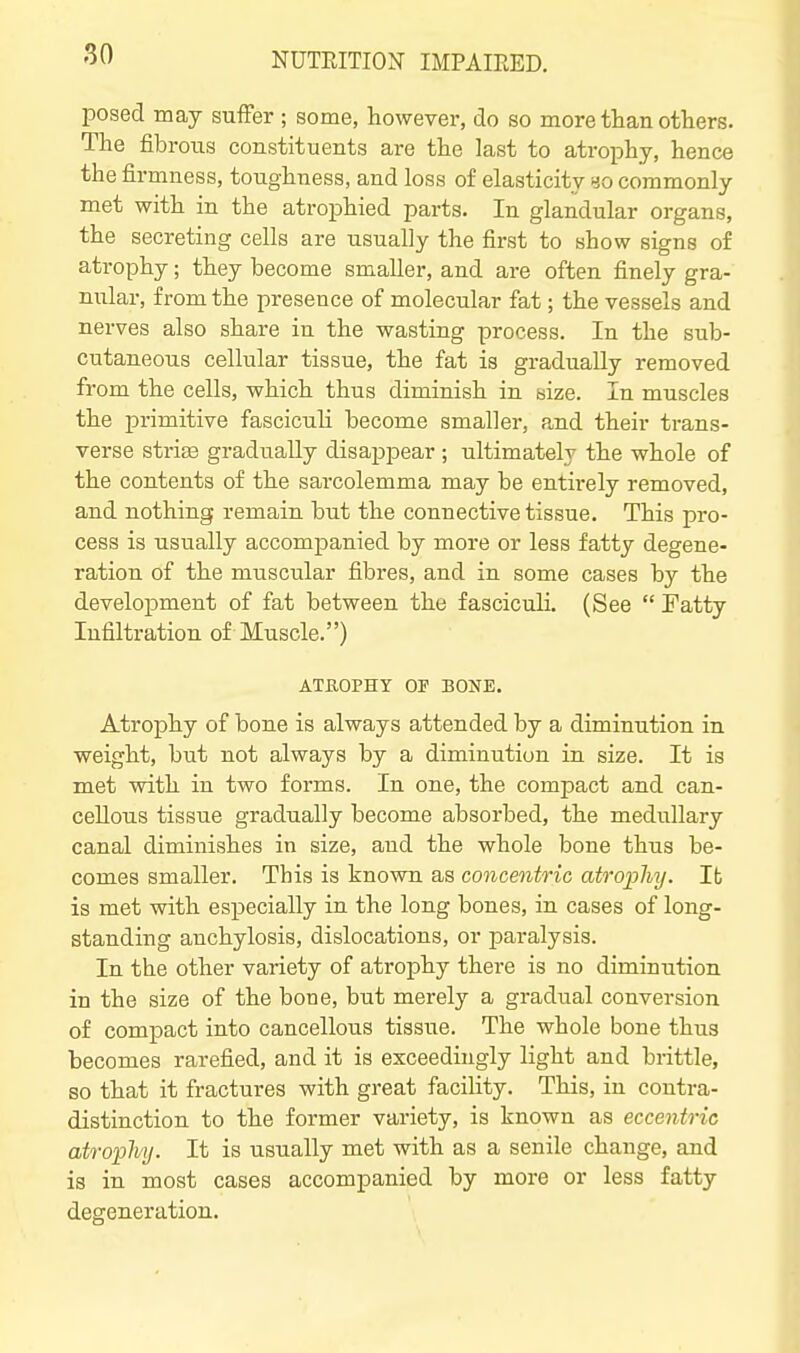 posed may suffer ; some, however, do so more than others. The fibrous constituents are the last to atrophy, hence the firmness, toughness, and loss of elasticity yo commonly met with in the atrophied parts. In glandular organs, the secreting cells are usually the first to show signs of atrophy; they become smaller, and are often finely gra- niilar, from the presence of molecular fat; the vessels and nerves also share in the wasting process. In the sub- cutaneous cellular tissue, the fat is gradually removed from the cells, which thus diminish in size. In muscles the primitive fascicuh become smaller, and their trans- verse strias gradually disapjDear ; ultimately the whole of the contents of the sarcolemma may be entirely removed, and nothing remain but the connective tissue. This pro- cess is usually accompanied by more or less fatty degene- ration of the muscular fibres, and in some cases by the development of fat between the fasciculi. (See  Tatty Infiltration of Muscle.) ATUOPHY OF BONE. Atrophy of bone is always attended by a diminution in weight, but not always by a diminution in size. It is met with in two forms. In one, the compact and can- cellous tissue gradually become absorbed, the medullary canal diminishes in size, and the whole bone thus be- comes smaller. This is known as concentric atrophy. It is met with especially in the long bones, in cases of long- standing anchylosis, dislocations, or paralysis. In the other variety of atrophy there is no diminution in the size of the bone, but merely a gradual conversion of compact into cancellous tisane. The whole bone thus becomes rarefied, and it is exceedingly light and brittle, so that it fractures with great facility. This, in contra- distinction to the former variety, is known as eccentric atrophy. It is usually met with as a senile change, and is in most cases accompanied by more or less fatty degeneration.