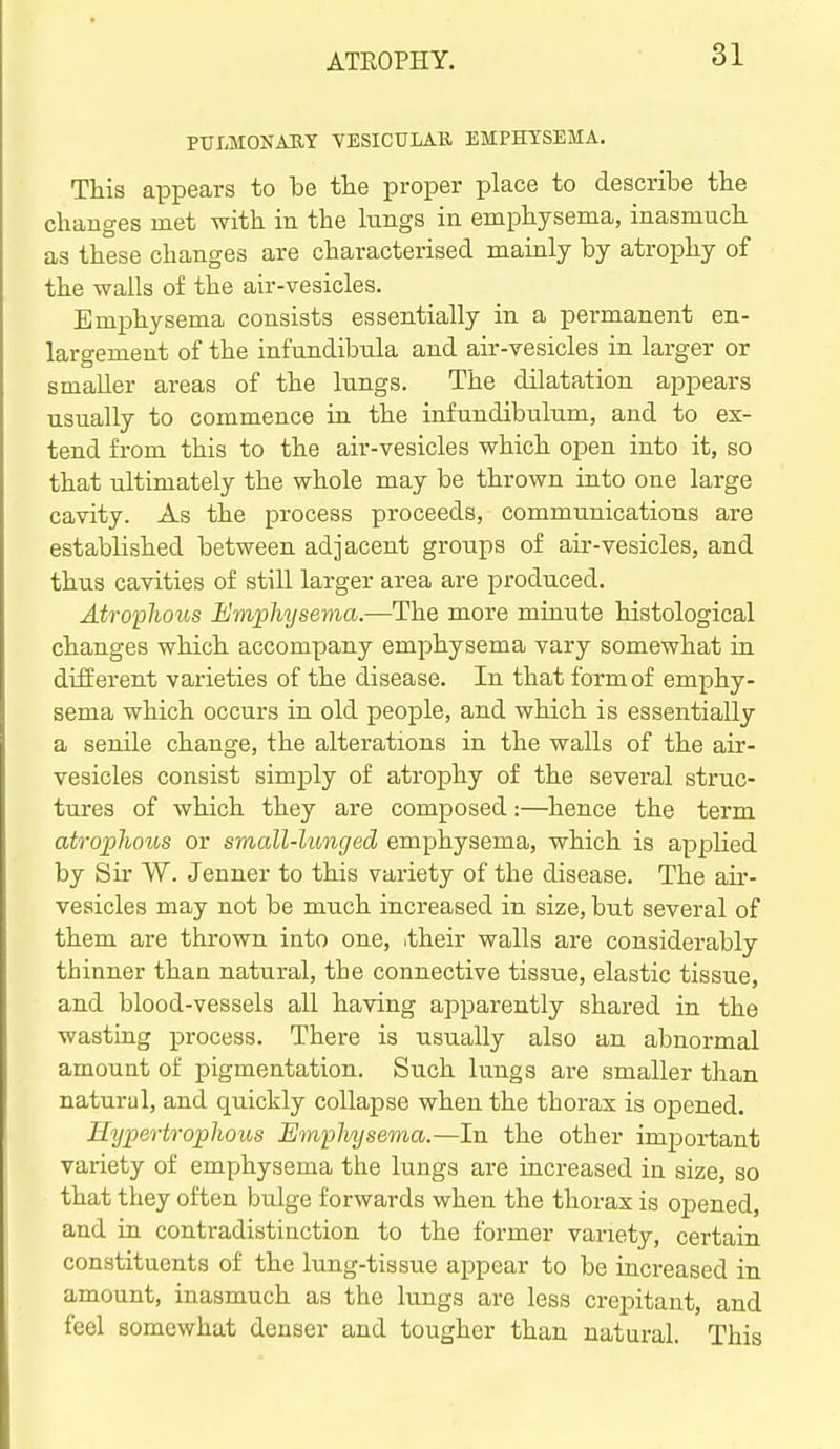 PUIiMONAIlY VESICULAR, EMPHYSEMA. This appears to be the proper place to describe the changes met with in the lungs in emphysema, inasmuch as these changes are characterised mainly by atrophy of the walls of the air-vesicles. Emphysema consists essentially in a permanent en- largement of the infundibtila and air-vesicles in larger or smaller areas of the lungs. The dilatation appears usually to commence in the infundibulum, and to ex- tend from this to the air-vesicles which open into it, so that ultimately the whole may be thrown into one large cavity. As the process proceeds, communications are established between adjacent groups of air-vesicles, and thus cavities of still larger area are produced. Atrophous Emphysema.—The more minute histological changes which accompany emphysema vary somewhat in different varieties of the disease. In that form of emphy- sema which occurs in old people, and which is essentially a senile change, the alterations in the walls of the air- vesicles consist simply of atrophy of the several struc- tures of which they are composed:—hence the term atrojpliotos or small-lunged emphysema, which is applied by Sir W. Jenner to this variety of the disease. The air- vesicles may not be much increased in size, but several of them are thrown into one, .their walls are considerably thinner than natural, the connective tissue, elastic tissue, and blood-vessels all having apparently shared in the wasting process. There is usually also an abnormal amount of pigmentation. Such lungs are smaller than natural, and quickly collapse when the thorax is opened. Hypertrophous Emplvysema.—In the other important variety of emphysema the lungs are increased in size, so that they often bulge forwards when the thorax is opened, and in contradistinction to the former variety, certain constituents of the lung-tissue appear to be increased in amount, inasmuch as the lungs are less crepitant, and feel somewhat denser and tougher than natural. This