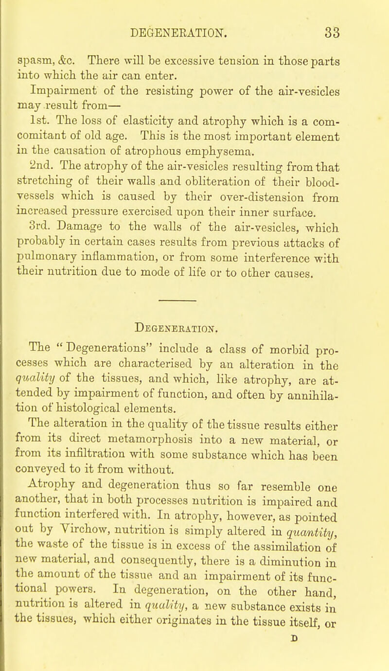 spasm, &G. There will be excessive tension in tliose parts into which the air can enter. Impairment of the resisting power of the air-vesicles may result from— 1st. The loss of elasticity and atrophy which is a com- comitant of old age. This is the most important element in the causation of atrophous emphysema. 2nd. The atrophy of the air-vesicles resulting from that stretching of their walls and obliteration of their blood- vessels which is caused by their over-distension from increased pressure exercised upon their inner surface. 3rd. Damage to the walls of the air-vesicles, which probably in certain cases results from previous attacks of pulmonary inflammation, or from some interference with their nutrition due to mode of life or to other causes. Degeneration. The Degenerations include a class of morbid pro- cesses which are characterised by an alteration in the quality of the tissues, and which, like atrophy, are at- tended by impairment of function, and often by annihila- tion of histological elements. The alteration in the quality of the tissue results either from its direct metamorphosis into a new material, or from its infiltration with some substance which has been conveyed to it from without. Atrophy and degeneration thus so far resemble one another, that in both processes nutrition is impaired and function interfered with. In atrophy, however, as pointed out by Virchow, nutrition is simply altered in quantity, the waste of the tissue is in excess of the assimilation of new material, and consequently, there is a diminution in the amount of the tissue and an impairment of its func- tional powers. In degeneration, on the other hand, nutrition is altered in quality, a new substance exists in the tissues, which either originates in the tissue itself, or D