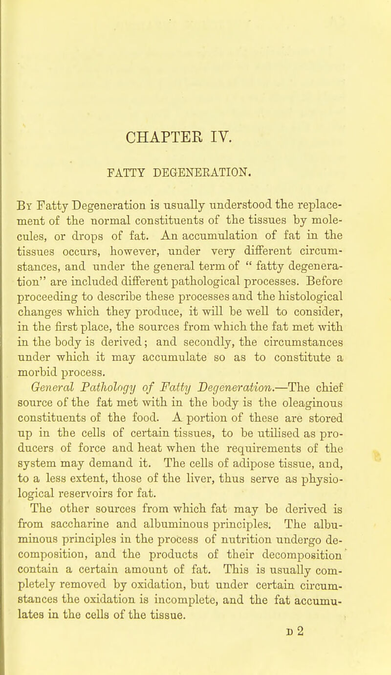 CHAPTER IV. FATTY DEGENEEATION. By Fatty Degeneration is Tisually understood the replace- ment of the normal constituents of the tissues by mole- cules, or drops of fat. An accumulation of fat in the tissues occurs, however, under very different circum- stances, and under the general term of  fatty degenera- tion are included different pathological processes. Before proceeding to describe these processes and the histological changes which they produce, it will be well to consider, in the first place, the sources from which the fat met with in the body is derived; and secondly, the circumstances under which it may accumulate so as to constitute a morbid process. General Pathology of Fatty Degeneration.—The chief source of the fat met with in the body is the oleaginous constituents of the food. A portion of these are stored up in the cells of certain tissues, to be utilised as pro- ducers of force and heat when the requirements of the system may demand it. The cells of adipose tissue, and, to a less extent, those of the liver, thus serve as physio- logical reservoirs for fat. The other sources from which fat may be derived is from saccharine and albuminous principles. The albu- minous principles in the process of nutrition undergo de- composition, and the products of their decomposition contain a certain amount of fat. This is usually com- pletely removed by oxidation, but under certain circum- stances the oxidation is incomplete, and the fat accumu- lates in the cells of the tissue. d2